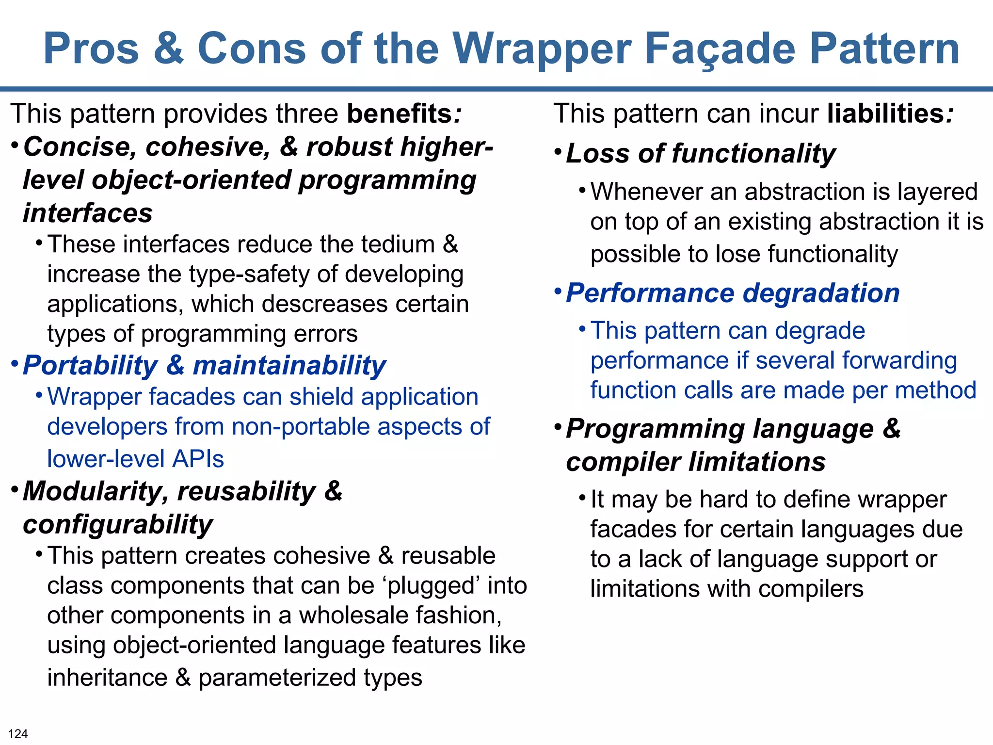 Pros & Cons of the Wrapper Façade Pattern This pattern provides three  benefits : Concise, cohesive, & robust higher-level object-oriented programming interfaces These interfaces reduce the tedium & increase the type-safety of developing applications, which descreases certain types of programming errors Portability & maintainability Wrapper facades can shield application developers from non-portable aspects of lower-level APIs   Modularity, reusability & configurability This pattern creates cohesive & reusable class components that can be ‘plugged’ into other components in a wholesale fashion, using object-oriented language features like inheritance & parameterized types   This pattern can incur   liabilities : Loss of functionality Whenever an abstraction is layered on top of an existing abstraction it is possible to lose functionality   Performance degradation This pattern can degrade performance if several forwarding function calls are made per method Programming language & compiler limitations It may be hard to define wrapper facades for certain languages due to a lack of language support or limitations with compilers 