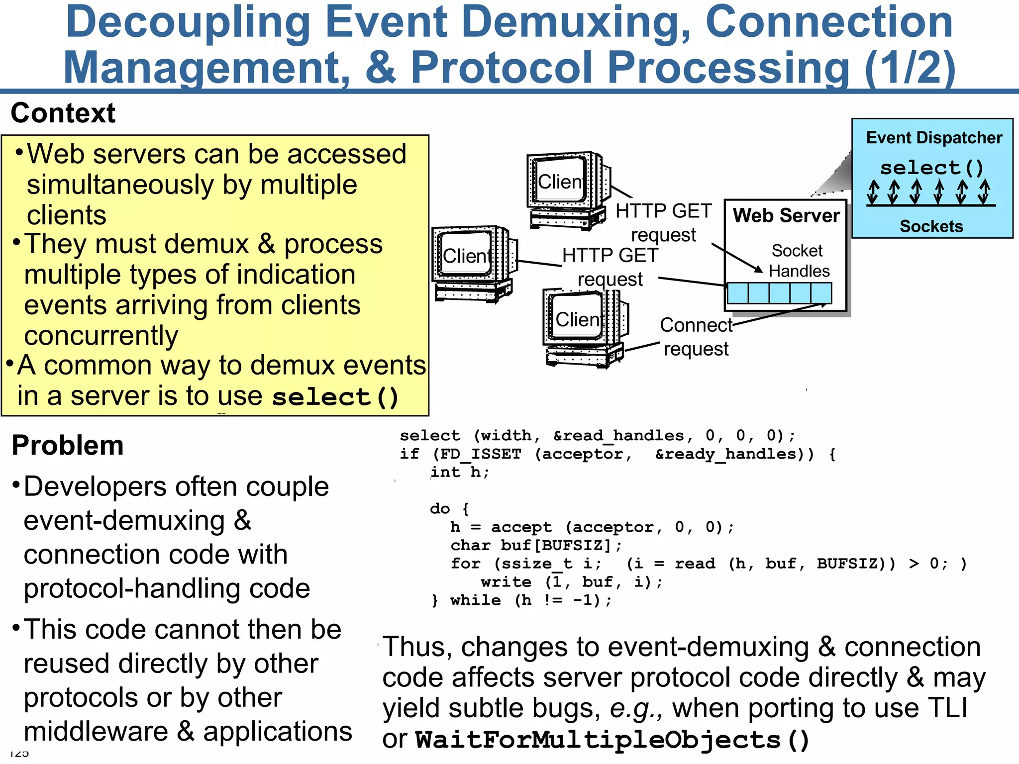 Decoupling Event Demuxing, Connection Management, & Protocol Processing (1/2) Context Thus, changes to event-demuxing & connection code affects server protocol code directly & may yield subtle bugs,  e.g.,  when porting to use TLI  or  WaitForMultipleObjects() select (width, &read_handles, 0, 0, 0); if (FD_ISSET (acceptor,  &ready_handles)) { int h; do { h = accept (acceptor, 0, 0); char buf[BUFSIZ]; for (ssize_t i;  (i = read (h, buf, BUFSIZ)) > 0; )  write (1, buf, i); } while (h != -1); Problem Developers often couple event-demuxing & connection code with protocol-handling code This code cannot then be reused directly by other protocols or by other middleware & applications Web servers can be accessed simultaneously by multiple clients Client Client Client HTTP GET request Connect request HTTP GET request Web Server Socket  Handles They must demux & process multiple types of indication events arriving from clients concurrently Event Dispatcher Sockets   select() A common way to demux events in a server is to use  select()   