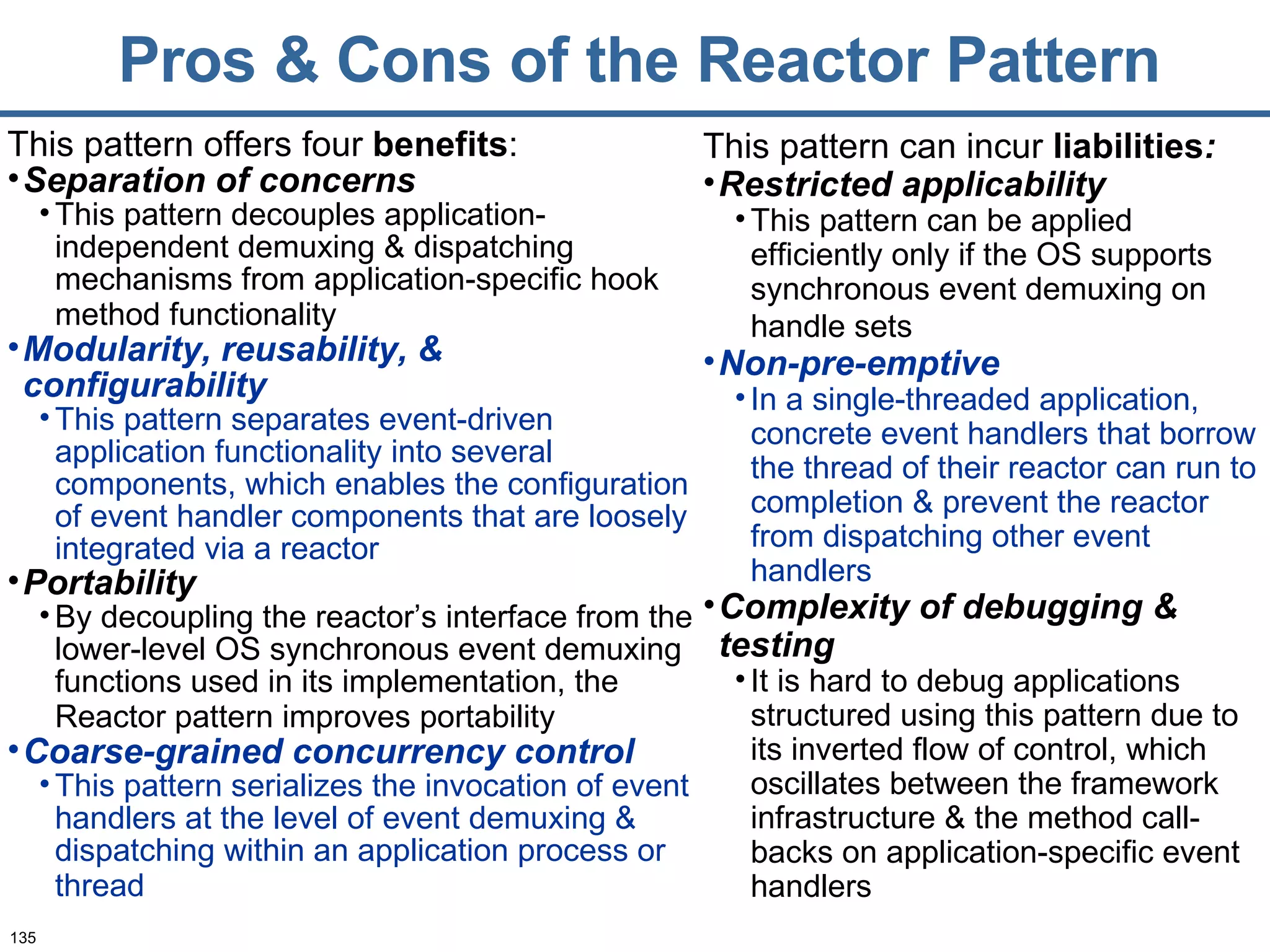 Pros & Cons of the Reactor Pattern This pattern offers four  benefits : Separation of concerns   This pattern decouples application-independent demuxing & dispatching mechanisms from application-specific hook method functionality   Modularity, reusability, & configurability This pattern separates event-driven application functionality into several components, which enables the configuration of event handler components that are loosely integrated via a reactor Portability By decoupling the reactor’s interface from the lower-level OS synchronous event demuxing functions used in its implementation, the Reactor pattern improves portability   Coarse-grained concurrency control   This pattern serializes the invocation of event handlers at the level of event demuxing & dispatching within an application process or thread   This pattern can incur  liabilities : Restricted applicability This pattern can be applied efficiently only if the OS supports synchronous event demuxing on handle sets   Non-pre-emptive In a single-threaded application, concrete event handlers that borrow the thread of their reactor can run to completion & prevent the reactor from dispatching other event handlers Complexity of debugging & testing It is hard to debug applications structured using this pattern due to its inverted flow of control, which oscillates between the framework infrastructure & the method call-backs on application-specific event handlers 
