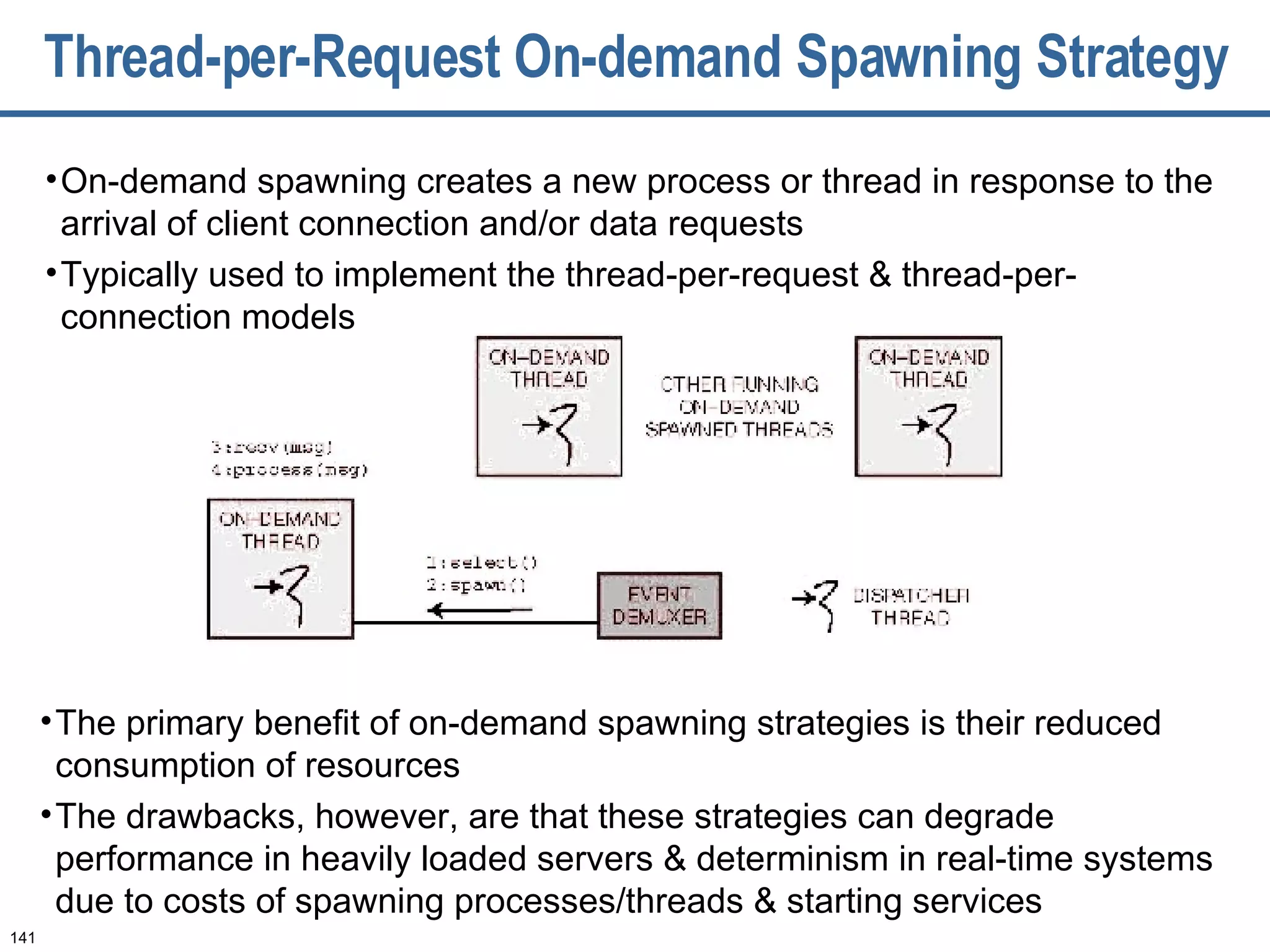 Thread-per-Request On-demand Spawning Strategy On-demand spawning creates a new process or thread in response to the arrival of client connection and/or data requests Typically used to implement the thread-per-request & thread-per-connection models The primary benefit of on-demand spawning strategies is their reduced consumption of resources The drawbacks, however, are that these strategies can degrade performance in heavily loaded servers & determinism in real-time systems due to costs of spawning processes/threads & starting services 