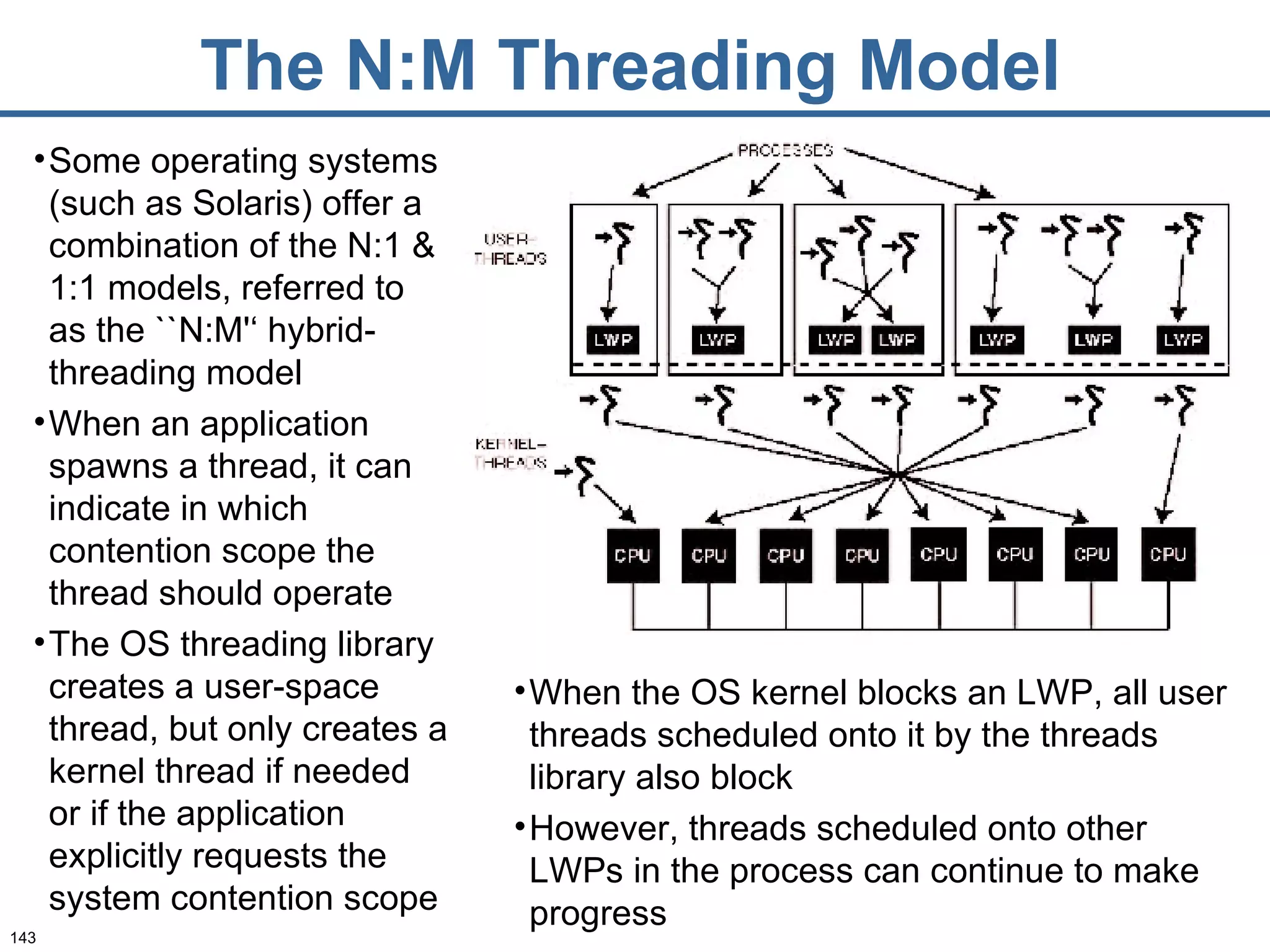 The N:M Threading Model Some operating systems (such as Solaris) offer a combination of the N:1 & 1:1 models, referred to as the ``N:M'‘ hybrid-threading model  When an application spawns a thread, it can indicate in which contention scope the thread should operate  The OS threading library creates a user-space thread, but only creates a kernel thread if needed or if the application explicitly requests the system contention scope When the OS kernel blocks an LWP, all user threads scheduled onto it by the threads library also block However, threads scheduled onto other LWPs in the process can continue to make progress 
