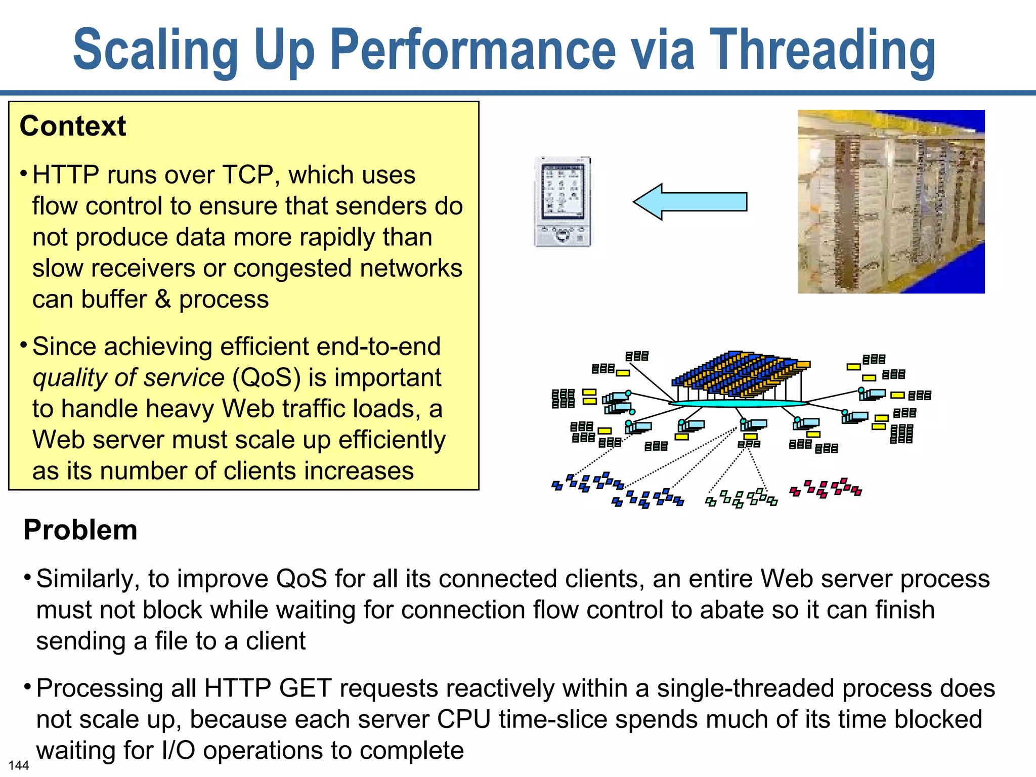 Scaling Up Performance via Threading  Context HTTP runs over TCP, which uses flow control to ensure that senders do not produce data more rapidly than slow receivers or congested networks can buffer & process Since achieving efficient end-to-end  quality of service  (QoS) is important to handle heavy Web traffic loads, a Web server must scale up efficiently as its number of clients increases Problem Similarly, to improve QoS for all its connected clients, an entire Web server process must not block while waiting for connection flow control to abate so it can finish sending a file to a client Processing all HTTP GET requests reactively within a single-threaded process does not scale up, because each server CPU time-slice spends much of its time blocked waiting for I/O operations to complete 