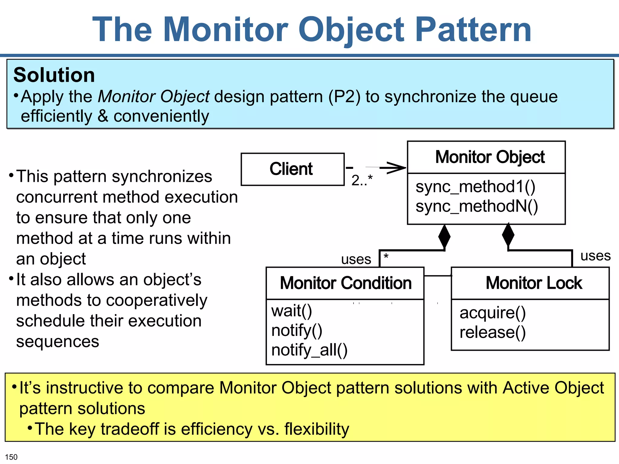 The Monitor Object Pattern This pattern synchronizes concurrent method execution to ensure that only one method at a time runs within an object It also allows an object’s methods to cooperatively schedule their execution sequences Solution Apply the  Monitor Object  design pattern (P2) to synchronize the queue efficiently & conveniently  It’s instructive to compare Monitor Object pattern solutions with Active Object pattern solutions The key tradeoff is efficiency vs. flexibility 2..* uses uses * Monitor Object sync_method1() sync_methodN() Monitor Lock acquire() release() Client Monitor Condition wait() notify() notify_all() 