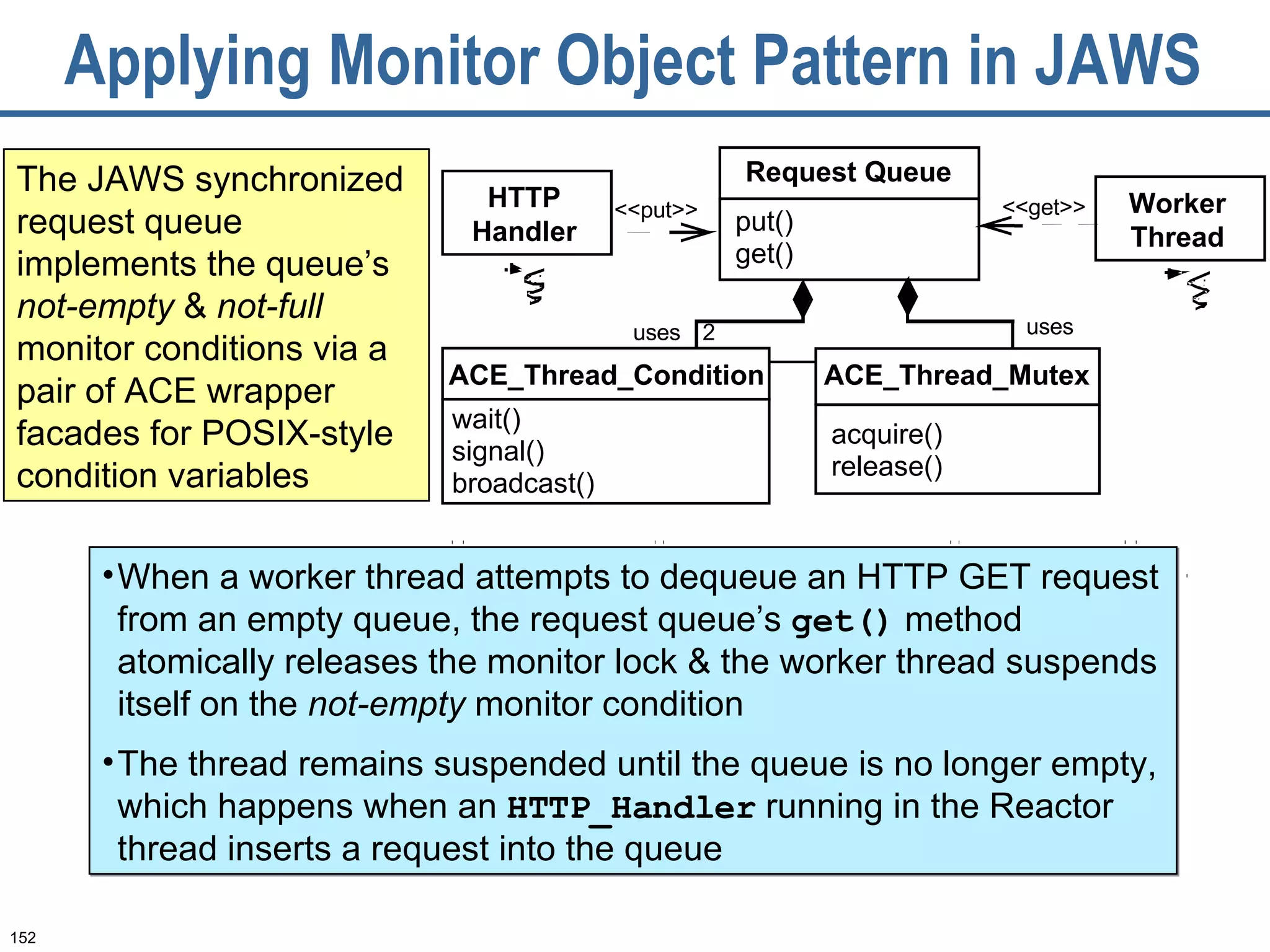 Applying Monitor Object Pattern in JAWS The JAWS synchronized request queue implements the queue’s  not-empty  &  not-full  monitor conditions via a pair of ACE wrapper facades for POSIX-style condition variables uses uses 2 Request Queue put() get() ACE_Thread_Mutex acquire() release() HTTP Handler ACE_Thread_Condition wait() signal() broadcast() Worker Thread <<put>> <<get>> When a worker thread attempts to dequeue an HTTP GET request from an empty queue, the request queue’s  get()  method atomically releases the monitor lock & the worker thread suspends itself on the  not-empty  monitor condition The thread remains suspended until the queue is no longer empty, which happens when an  HTTP_Handler  running in the Reactor thread inserts a request into the queue 