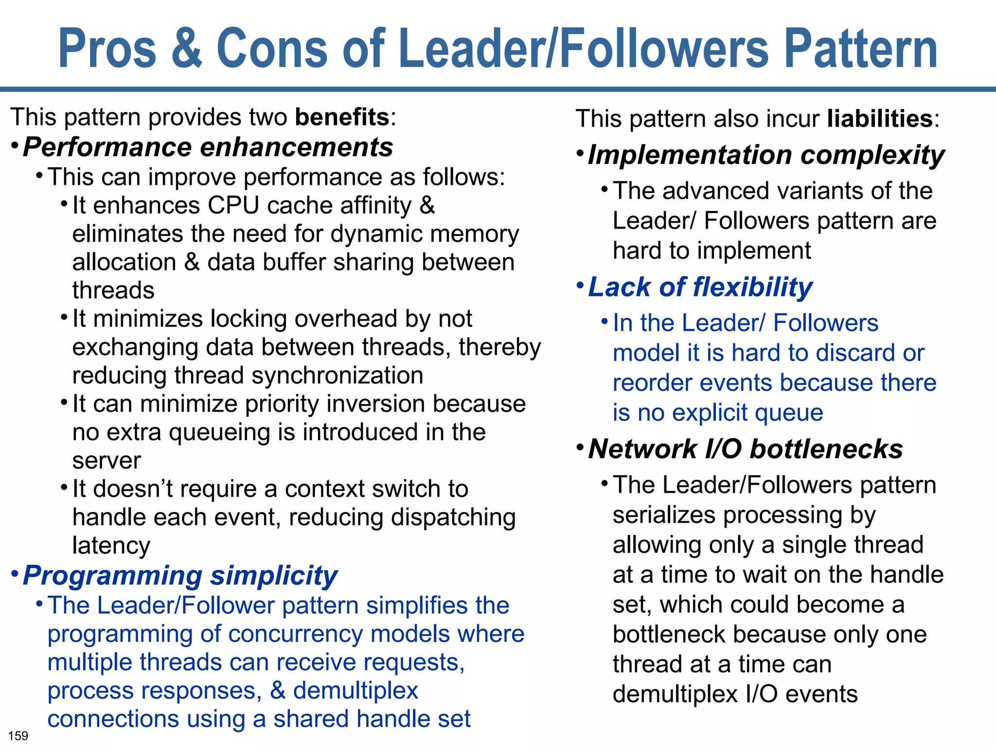 Pros & Cons of Leader/Followers Pattern This pattern provides two  benefits :  Performance enhancements   This can improve performance as follows:  It enhances CPU cache affinity & eliminates the need for dynamic memory allocation & data buffer sharing between threads It minimizes locking overhead by not exchanging data between threads, thereby reducing thread synchronization It can minimize priority inversion because no extra queueing is introduced in the server It doesn’t require a context switch to handle each event, reducing dispatching latency Programming simplicity The Leader/Follower pattern simplifies the programming of concurrency models where multiple threads can receive requests, process responses, & demultiplex connections using a shared handle set This pattern also incur  liabilities :  Implementation complexity   The advanced variants of the Leader/ Followers pattern are hard to implement Lack of flexibility In the Leader/ Followers model it is hard to discard or reorder events because there is no explicit queue  Network I/O bottlenecks The Leader/Followers pattern serializes processing by allowing only a single thread at a time to wait on the handle set, which could become a bottleneck because only one thread at a time can demultiplex I/O events  
