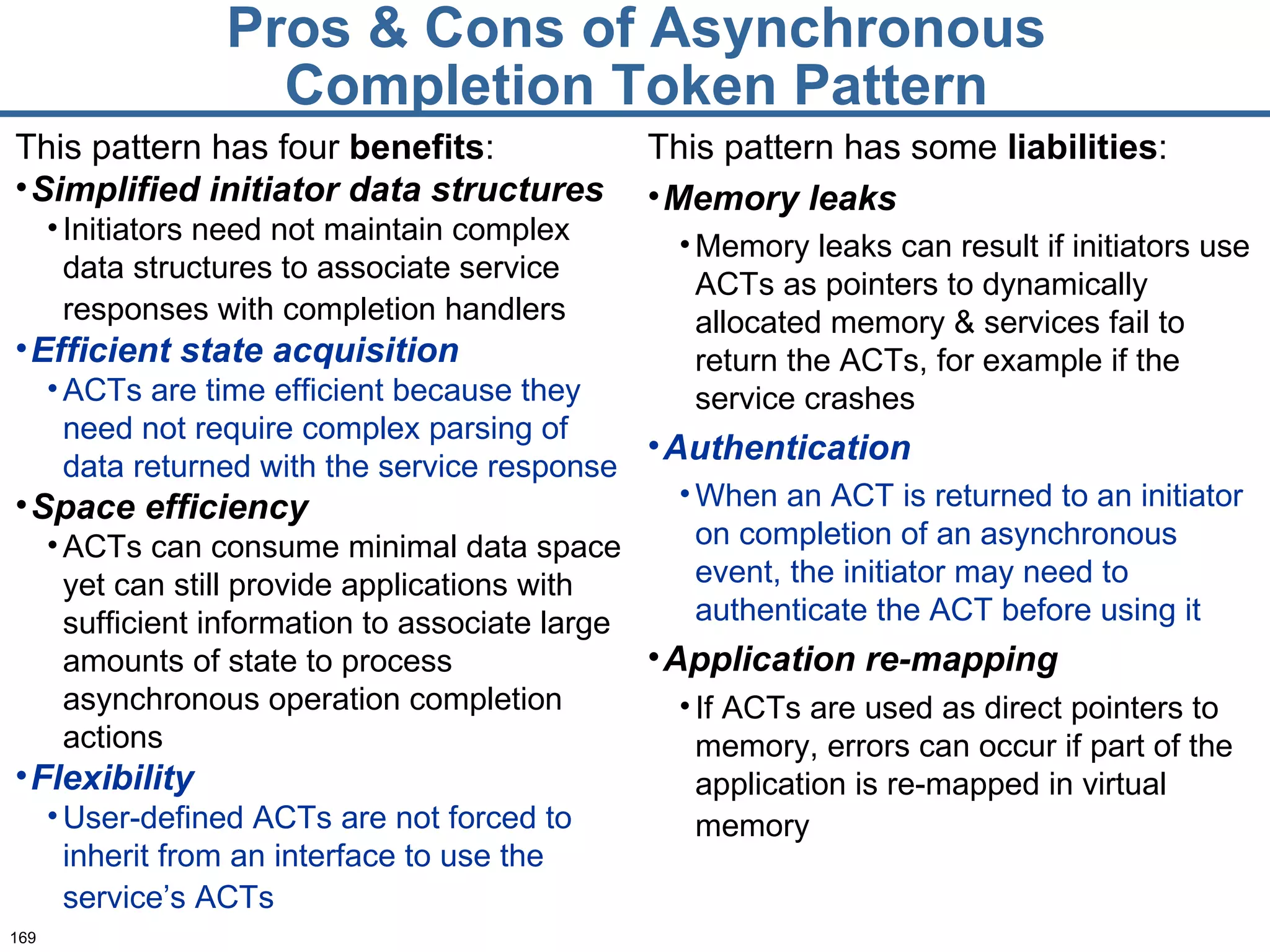 Pros & Cons of Asynchronous Completion Token Pattern This pattern has some  liabilities : Memory leaks Memory leaks can result if initiators use ACTs as pointers to dynamically allocated memory & services fail to return the ACTs, for example if the service crashes Authentication When an ACT is returned to an initiator on completion of an asynchronous event, the initiator may need to authenticate the ACT before using it  Application re-mapping If ACTs are used as direct pointers to memory, errors can occur if part of the application is re-mapped in virtual memory   This pattern has four  benefits : Simplified initiator data structures Initiators need not maintain complex data structures to associate service responses with completion handlers   Efficient state acquisition ACTs are time efficient because they need not require complex parsing of data returned with the service response Space efficiency ACTs can consume minimal data space yet can still provide applications with sufficient information to associate large amounts of state to process asynchronous operation completion actions  Flexibility User-defined ACTs are not forced to inherit from an interface to use the service’s ACTs   