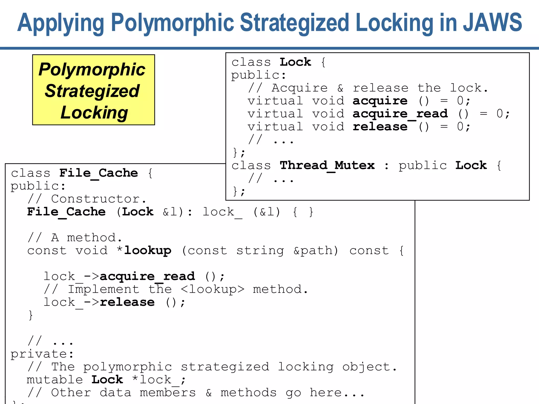 Applying Polymorphic Strategized Locking in JAWS class  File_Cache  { public:  // Constructor. File_Cache  ( Lock  &l): lock_ (&l) { } // A method.  const void * lookup  (const string &path) const {  lock_-> acquire_read  (); // Implement the <lookup> method. lock_-> release  ();   }  // ... private:  // The polymorphic strategized locking object.  mutable  Lock  *lock_; // Other data members & methods go here... }; Polymorphic  Strategized  Locking class  Lock  {  public: // Acquire & release the lock.  virtual void  acquire  () = 0; virtual void  acquire_read  () = 0; virtual void  release  () = 0; // ...  }; class  Thread_Mutex  : public  Lock  { // ... }; 