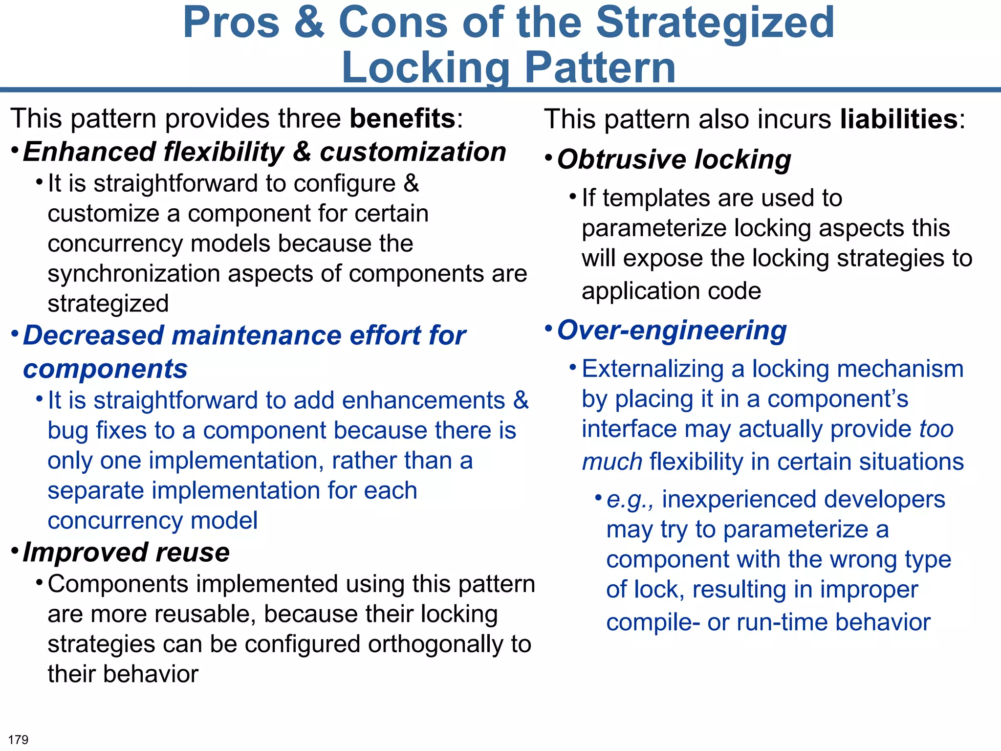 Pros & Cons of the Strategized Locking Pattern This pattern provides three  benefits : Enhanced flexibility & customization It is straightforward to configure & customize a component for certain concurrency models because the synchronization aspects of components are strategized Decreased maintenance effort for components It is straightforward to add enhancements & bug fixes to a component because there is only one implementation, rather than a separate implementation for each concurrency model Improved reuse Components implemented using this pattern are more reusable, because their locking strategies can be configured orthogonally to their behavior This pattern also incurs  liabilities : Obtrusive locking If templates are used to parameterize locking aspects this will expose the locking strategies to application code   Over-engineering Externalizing a locking mechanism by placing it in a component’s interface may actually provide  too   much  flexibility in certain situations   e.g.,  inexperienced developers may try to parameterize a component with the wrong type of lock, resulting in improper compile- or run-time behavior   