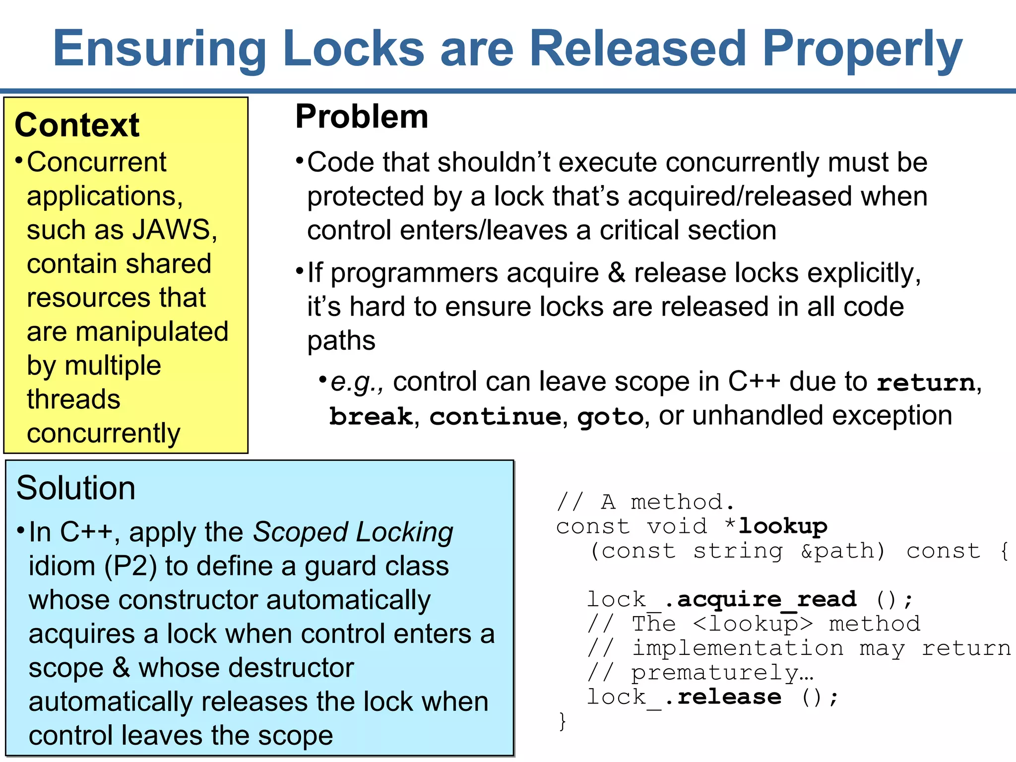 Ensuring Locks are Released Properly Context Concurrent applications, such as JAWS, contain shared resources that are manipulated by multiple threads concurrently Solution In C++, apply the  Scoped Locking  idiom (P2) to define a guard class whose constructor automatically acquires a lock when control enters a scope & whose destructor automatically releases the lock when control leaves the scope  Problem Code that shouldn’t execute concurrently must be protected by a lock that’s acquired/released when control enters/leaves a critical section If programmers acquire & release locks explicitly, it’s hard to ensure locks are released in all code paths // A method.  const void * lookup   (const string &path) const {  lock_ . acquire_read  () ;  //  The  <lookup> method   // implementation may return // prematurely… lock_. release  ();   }  e.g.,  control can leave scope in C++ due to  return ,  break ,  continue ,  goto , or unhandled exception 