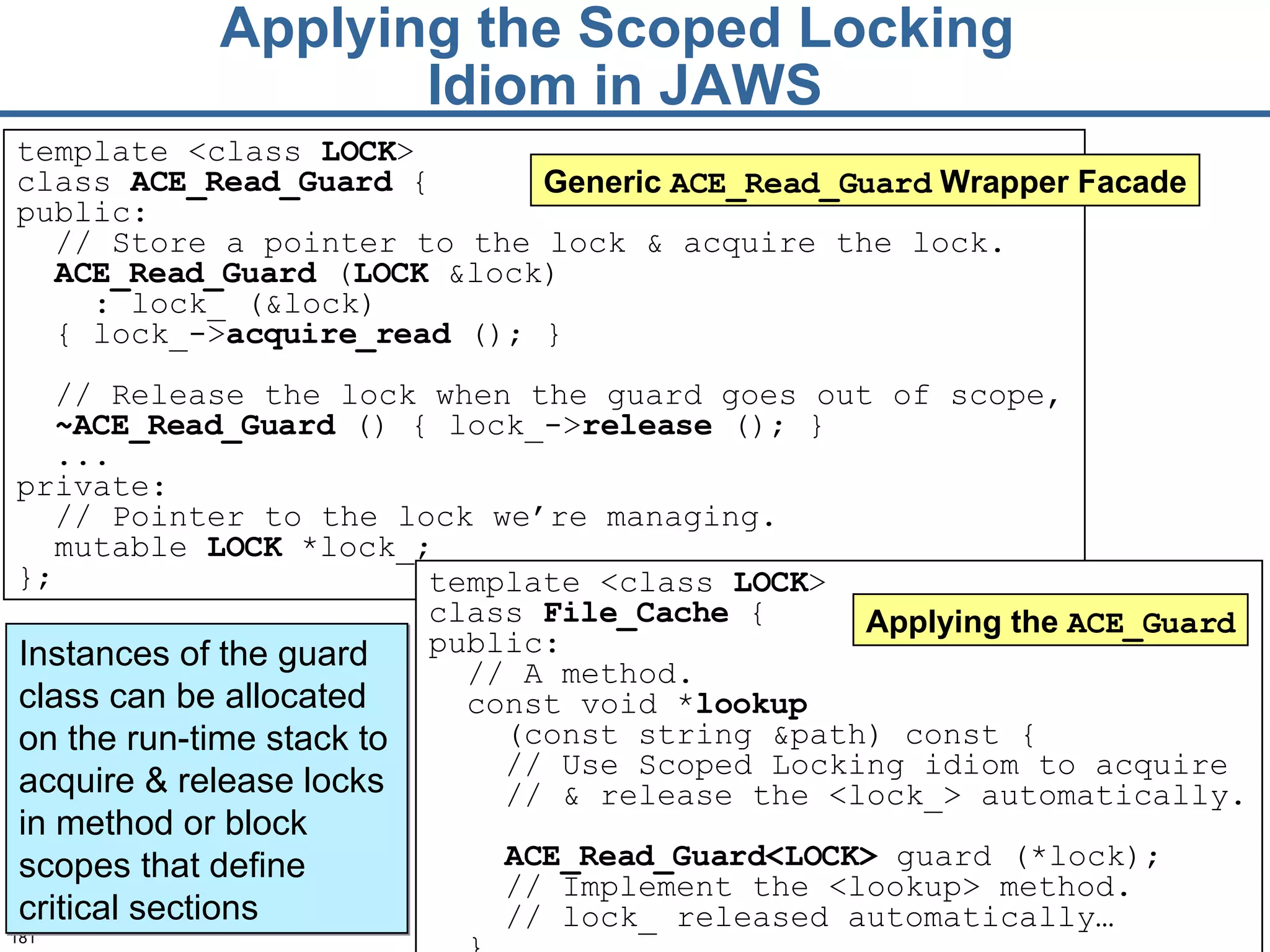 Applying the Scoped Locking  Idiom in JAWS template <class  LOCK >  class  File_Cache  { public:  // A method.  const void * lookup   (const string &path) const {  // Use Scoped Locking idiom to acquire  //  &  release the <lock_> automatically.  ACE_Read_Guard<LOCK>  guard (* lock ); // Implement the <lookup> method. // lock_ released automatically…   }  Applying the  ACE_Guard Instances of the guard class can be allocated on the run-time stack to acquire & release locks in method or block scopes that define critical sections template <class  LOCK >  class  ACE_Read_ Guard  { public: // Store a pointer to the lock & acquire the lock. ACE_Read_G uard  ( LOCK  &lock) : lock_ (&lock ) { lock_-> acquire _read  ();   } // Release the lock when the guard goes out of scope,  ~ ACE_Read_ Guard  () {   lock_-> release  (); } ... private: // Pointer to the lock we’re managing. mutable  LOCK  *lock_; }; Generic  ACE_Read_Guard  Wrapper Facade 
