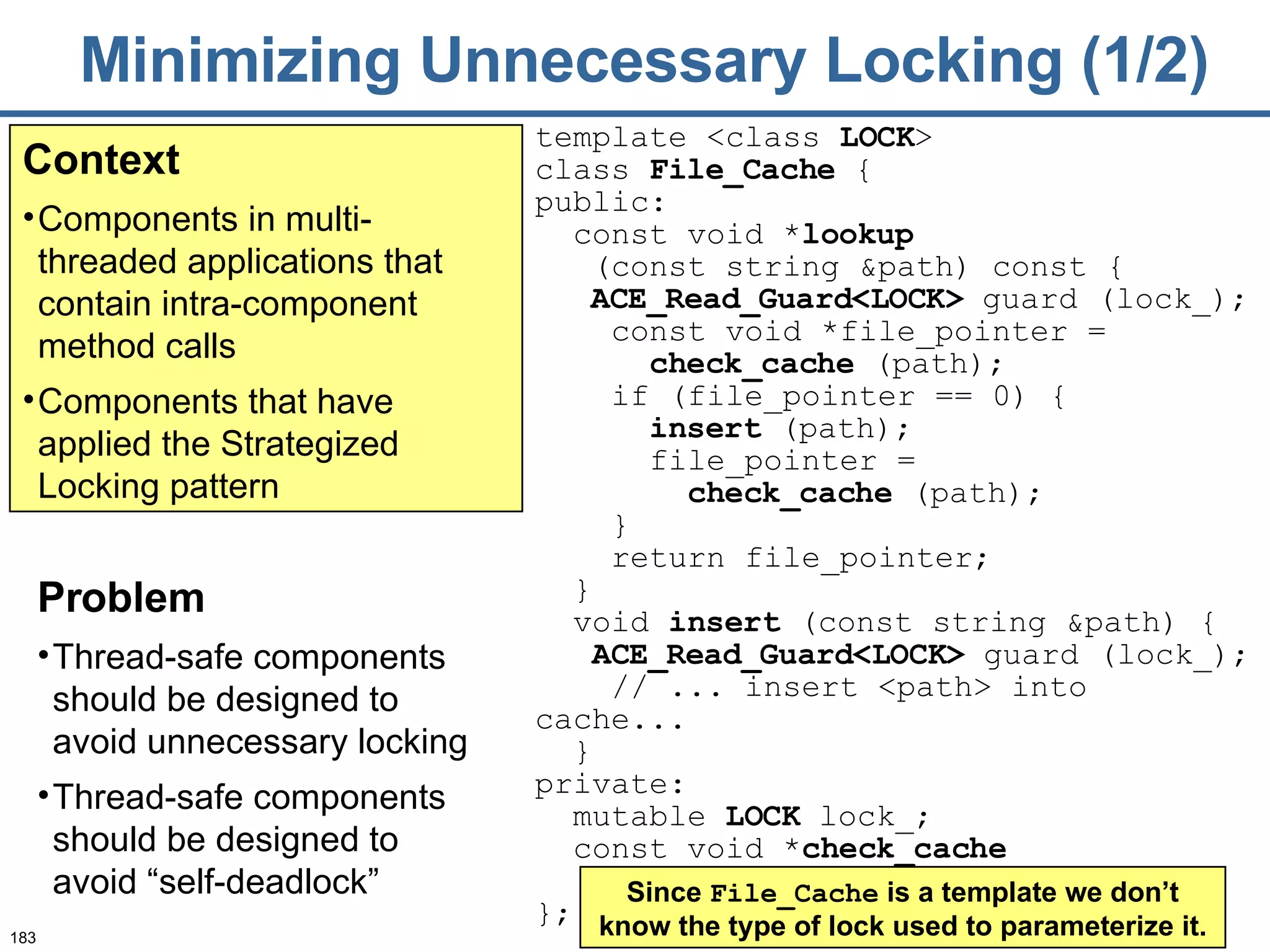 Minimizing Unnecessary Locking (1/2) Context Components in multi-threaded applications that contain intra-component method calls Components that have applied the Strategized Locking pattern Problem Thread-safe components should be designed to avoid unnecessary locking  Thread-safe components should be designed to avoid “self-deadlock” template <class  LOCK >  class  File_Cache  { public: const void * lookup   (const string &path) const { ACE_Read_G uard<LOCK>  guard (lock_); const void *file_pointer =  check_cache  (path); if (file_pointer == 0) { insert  (path);   file_pointer =  check_cache  (path);   } return file_pointer; } void  insert  (const string &path) { ACE_Read_G uard<LOCK>  guard (lock_); // ... insert <path> into cache...   } private: mutable  LOCK  lock_; const void * check_cache   (const string &) const; }; Since  File_Cache  is a template we don’t know the type of lock used to parameterize it. 