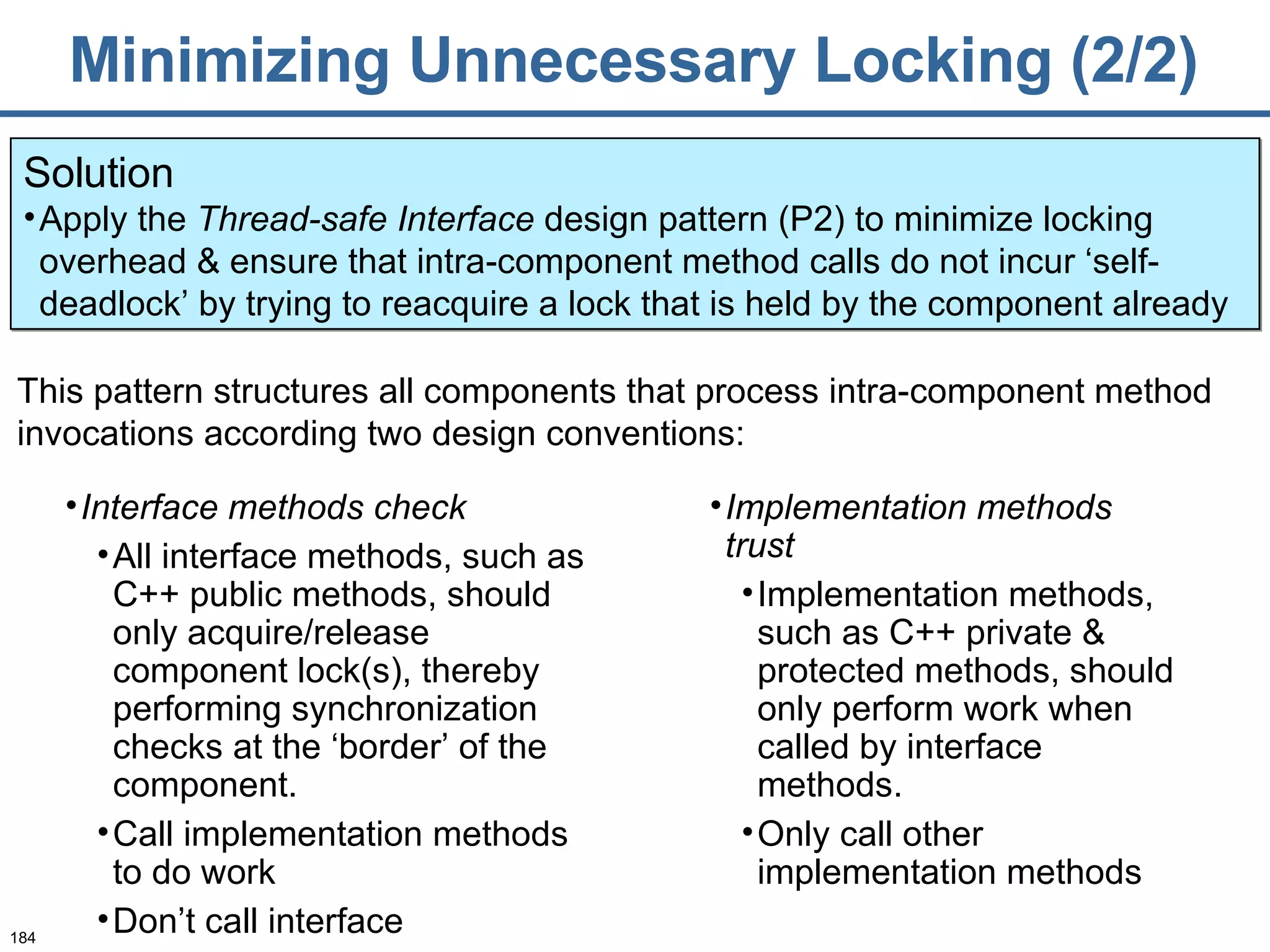 Minimizing Unnecessary Locking (2/2) Solution Apply the  Thread-safe Interface  design pattern (P2) to minimize locking overhead & ensure that intra-component method calls do not incur ‘self-deadlock’ by trying to reacquire a lock that is held by the component already Interface methods check All interface methods, such as C++ public methods, should only acquire/release component lock(s), thereby performing synchronization checks at the ‘border’ of the component.  Call implementation methods to do work Don’t call interface This pattern structures all components that process intra-component method invocations according two design conventions: Implementation methods trust   Implementation methods, such as C++ private & protected methods, should only perform work when called by interface methods. Only call other implementation methods 