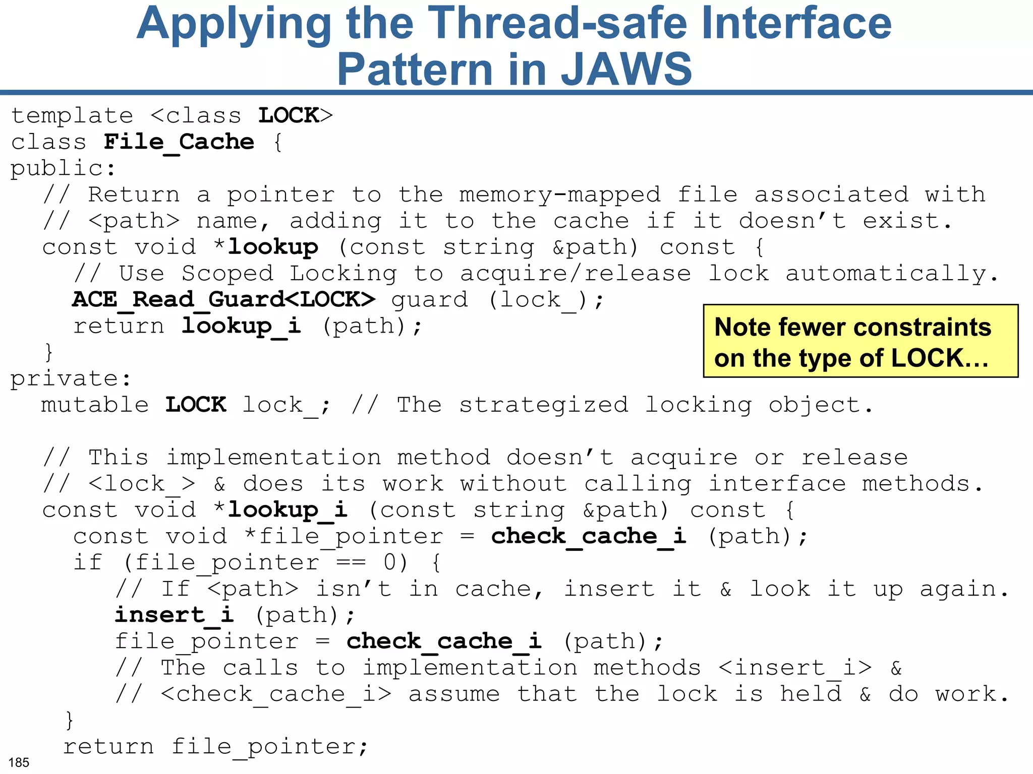 Applying the Thread-safe Interface Pattern in JAWS template <class  LOCK >  class  File_Cache  { public: // Return a pointer to the memory-mapped file   associated with  //  <path> name, adding it to   the cache if it doesn’t exist. const void * lookup  (const string &path) const { // Use Scoped Locking to acquire / release lock  automatically.  ACE_Read_G uard<LOCK>  guard (lock_);   return  lookup_i  (path); } private: mutable  LOCK  lock _ ; // The strategized locking object . //  This  implementation  method doesn’t  acquire or release  //  <lock_> &  does its  work without calling interface   methods.   const void * lookup_i  (const string &path) const {   const void *file_pointer =  check_cache_i  (path); if (file_pointer == 0) { // If <path> isn’t in cach e,  insert it  &  look it up again. insert_i  (path); file_pointer =  check_cache_i  (path); // The calls to implementation methods   <insert_i> &  //  <check_cache_i> assume   that the lock is held  & do  work. } return file_pointer; Note fewer constraints on the type of LOCK… 