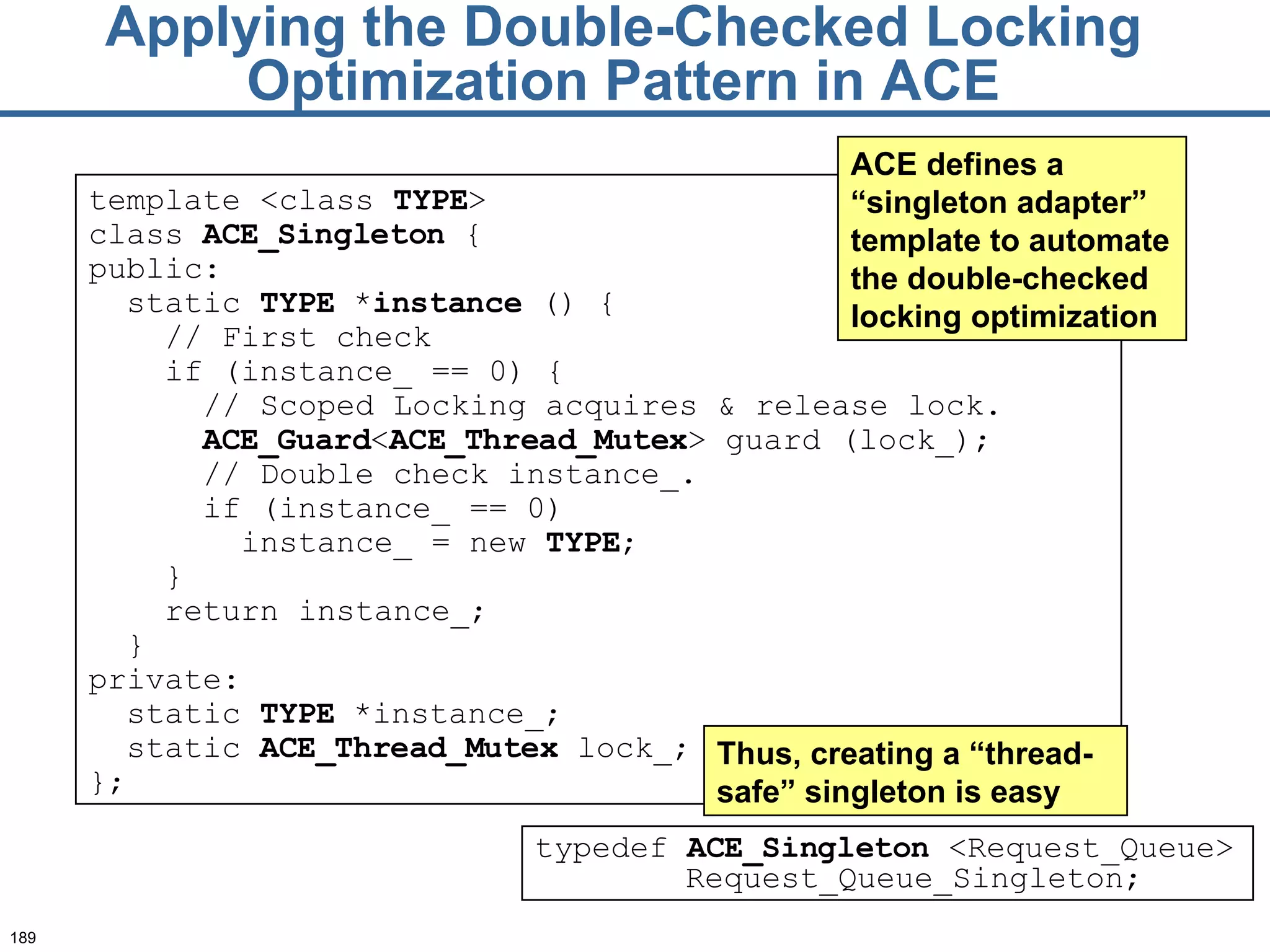 Applying the Double-Checked Locking Optimization Pattern in ACE template <class  TYPE > class  ACE_ Singleton  { public: static  TYPE  * instance  () { // First check if (instance_ == 0) { // Scoped Locking acquires & release lock. ACE_G uard < ACE_T hread_Mutex > guard (lock_); // Double check instance_. if (instance_ == 0) instance_ = new  TYPE ; } return instance_; } private: static  TYPE  *instance_; static  ACE_T hread_Mutex  lock_; }; ACE defines a “singleton adapter” template to automate the double-checked locking optimization typedef  ACE_Singleton  <Request_Queue> Request_Queue_Singleton; Thus, creating a “thread-safe” singleton is easy 