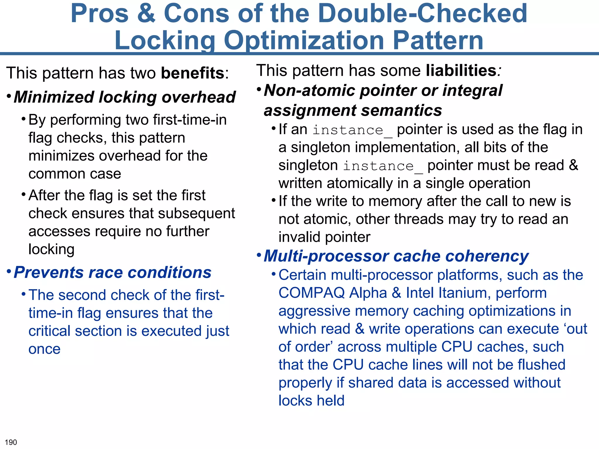 Pros & Cons of the Double-Checked Locking Optimization Pattern This pattern has two  benefits : Minimized locking overhead By performing two first-time-in flag checks, this pattern minimizes overhead for the common case After the flag is set the first check ensures that subsequent accesses require no further locking Prevents race conditions   The second check of the first-time-in flag ensures that the critical section is executed just once This pattern has some  liabilities : Non-atomic pointer or integral assignment semantics If an  instance_  pointer is used as the flag in a singleton implementation, all bits of the singleton  instance_  pointer must be read & written atomically in a single operation If the write to memory after the call to new is not atomic, other threads may try to read an invalid pointer Multi-processor cache coherency   Certain multi-processor platforms, such as the COMPAQ Alpha & Intel Itanium, perform aggressive memory caching optimizations in which read & write operations can execute ‘out of order’ across multiple CPU caches, such that the CPU cache lines will not be flushed properly if shared data is accessed without locks held 