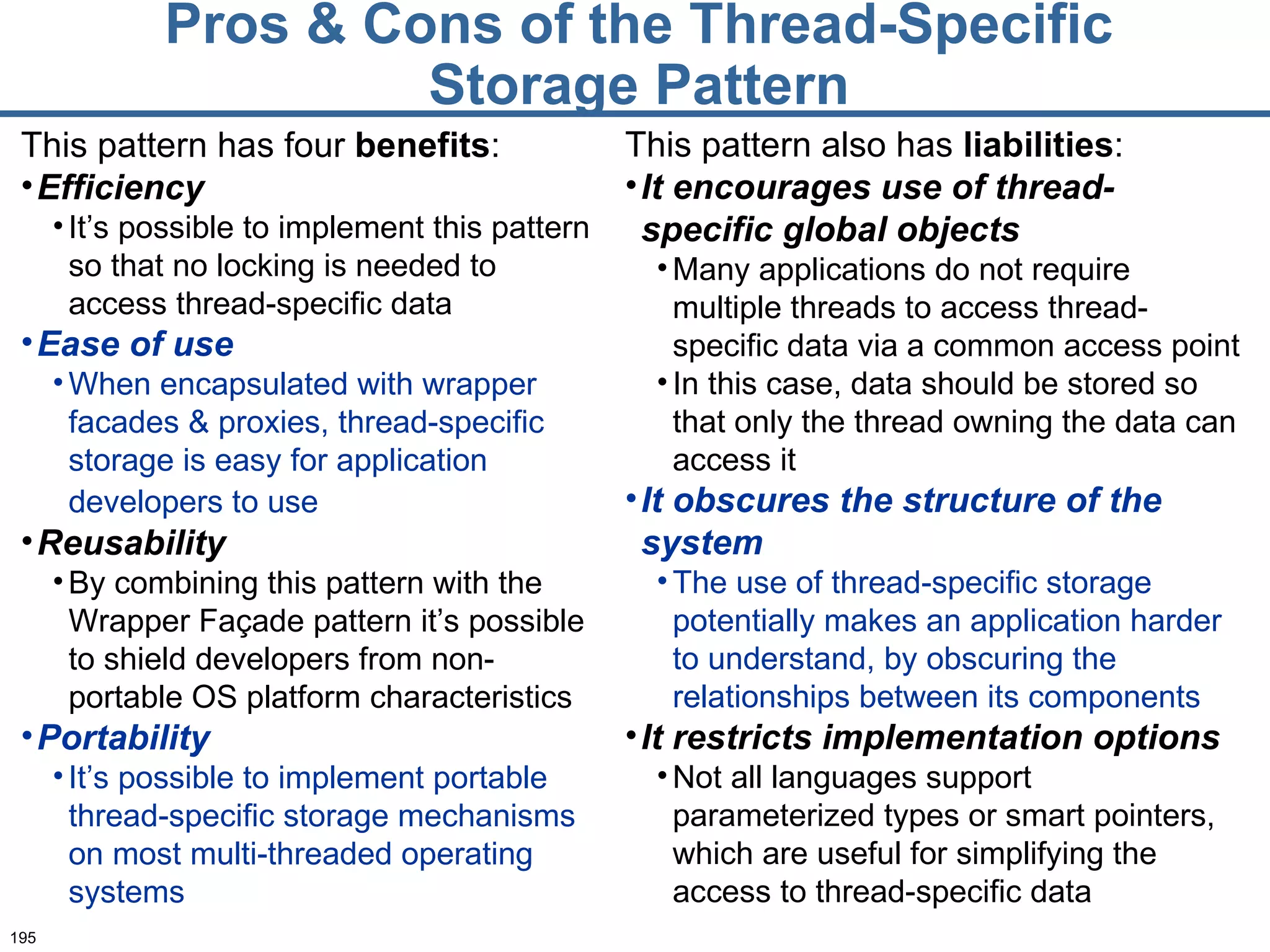 Pros & Cons of the Thread-Specific Storage Pattern This pattern has four  benefits : Efficiency It’s possible to implement this pattern so that no locking is needed to access thread-specific data Ease of use When encapsulated with wrapper facades & proxies, thread-specific storage is easy for application developers to use   Reusability By combining this pattern with the Wrapper Façade pattern it’s possible to shield developers from non-portable OS platform characteristics Portability It’s possible to implement portable thread-specific storage mechanisms on most multi-threaded operating systems This pattern also has  liabilities : It encourages use of thread-specific global objects Many applications do not require multiple threads to access thread-specific data via a common access point In this case, data should be stored so that only the thread owning the data can access it It obscures the structure of the system The use of thread-specific storage potentially makes an application harder to understand, by obscuring the relationships between its components It restricts implementation options Not all languages support parameterized types or smart pointers, which are useful for simplifying the access to thread-specific data 
