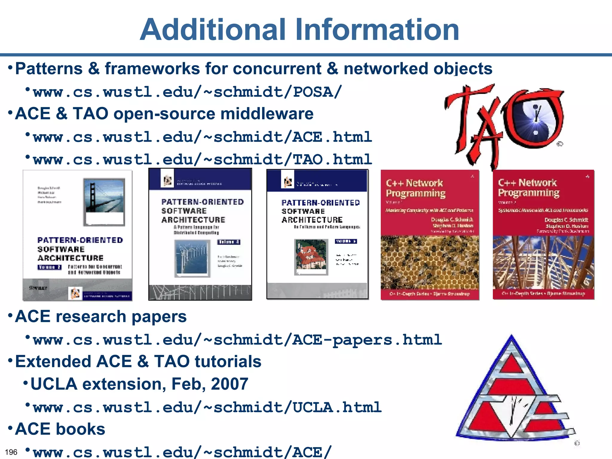 Additional Information Patterns & frameworks for concurrent & networked objects www.cs.wustl.edu/~schmidt/POSA/ ACE & TAO open-source middleware www.cs.wustl.edu/~schmidt/ACE.html www.cs.wustl.edu/~schmidt/TAO.html ACE research papers www.cs.wustl.edu/~schmidt/ACE-papers.html Extended ACE & TAO tutorials UCLA extension, Feb, 2007 www.cs.wustl.edu/~schmidt/UCLA.html ACE books www.cs.wustl.edu/~schmidt/ACE/ 