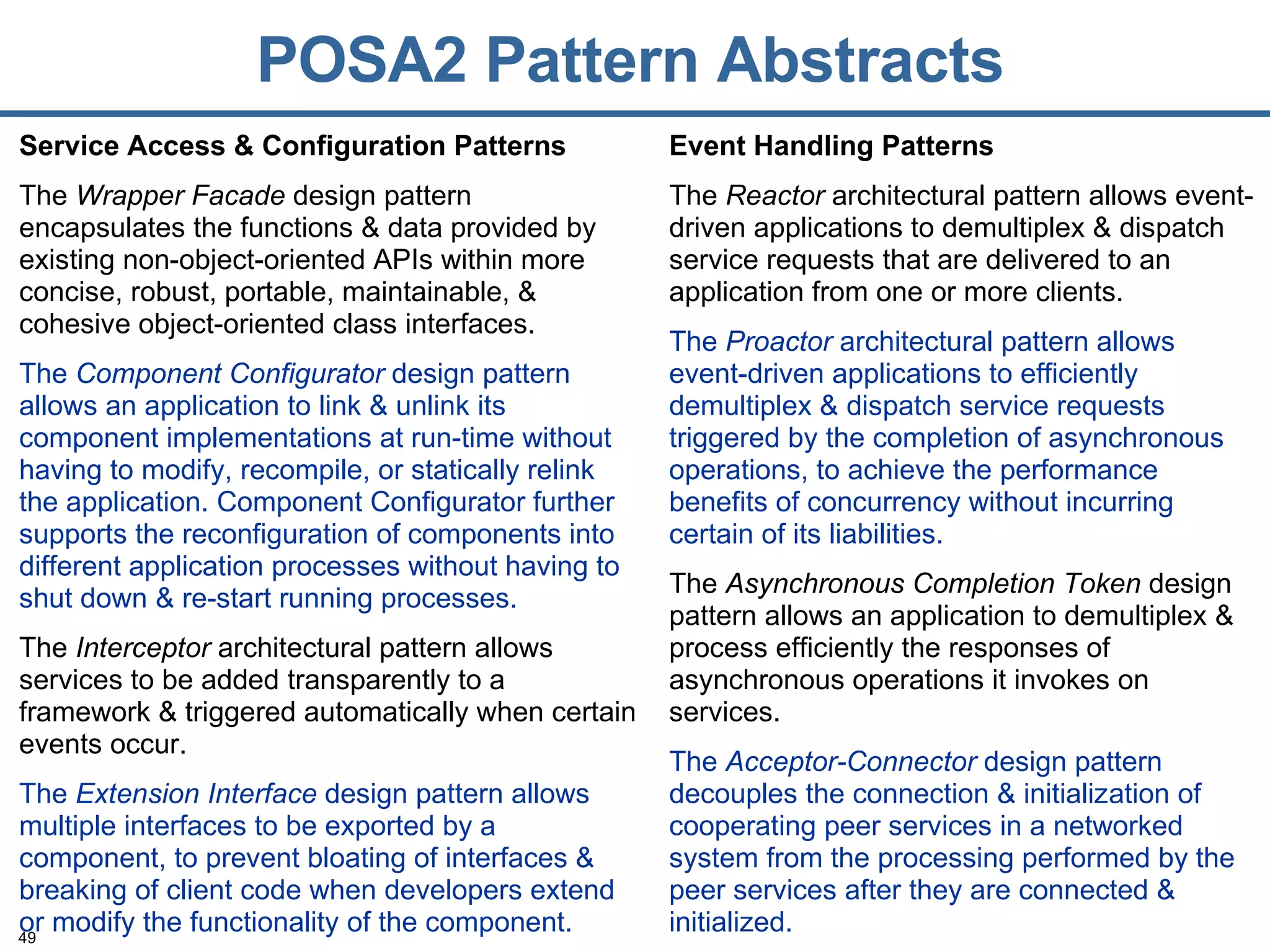 POSA2 Pattern Abstracts Service Access & Configuration Patterns The  Wrapper Facade  design pattern encapsulates the functions & data provided by existing non-object-oriented APIs within more concise, robust, portable, maintainable, & cohesive object-oriented class interfaces. The  Component Configurator  design pattern allows an application to link & unlink its component implementations at run-time without having to modify, recompile, or statically relink the application. Component Configurator further supports the reconfiguration of components into different application processes without having to shut down & re-start running processes. The  Interceptor  architectural pattern allows services to be added transparently to a framework & triggered automatically when certain events occur. The  Extension Interface  design pattern allows multiple interfaces to be exported by a component, to prevent bloating of interfaces & breaking of client code when developers extend or modify the functionality of the component. Event Handling Patterns The  Reactor  architectural pattern allows event-driven applications to demultiplex & dispatch service requests that are delivered to an application from one or more clients. The  Proactor  architectural pattern allows event-driven applications to efficiently demultiplex & dispatch service requests triggered by the completion of asynchronous operations, to achieve the performance benefits of concurrency without incurring certain of its liabilities. The  Asynchronous Completion Token  design pattern allows an application to demultiplex & process efficiently the responses of asynchronous operations it invokes on services. The  Acceptor-Connector  design pattern decouples the connection & initialization of cooperating peer services in a networked system from the processing performed by the peer services after they are connected & initialized. 