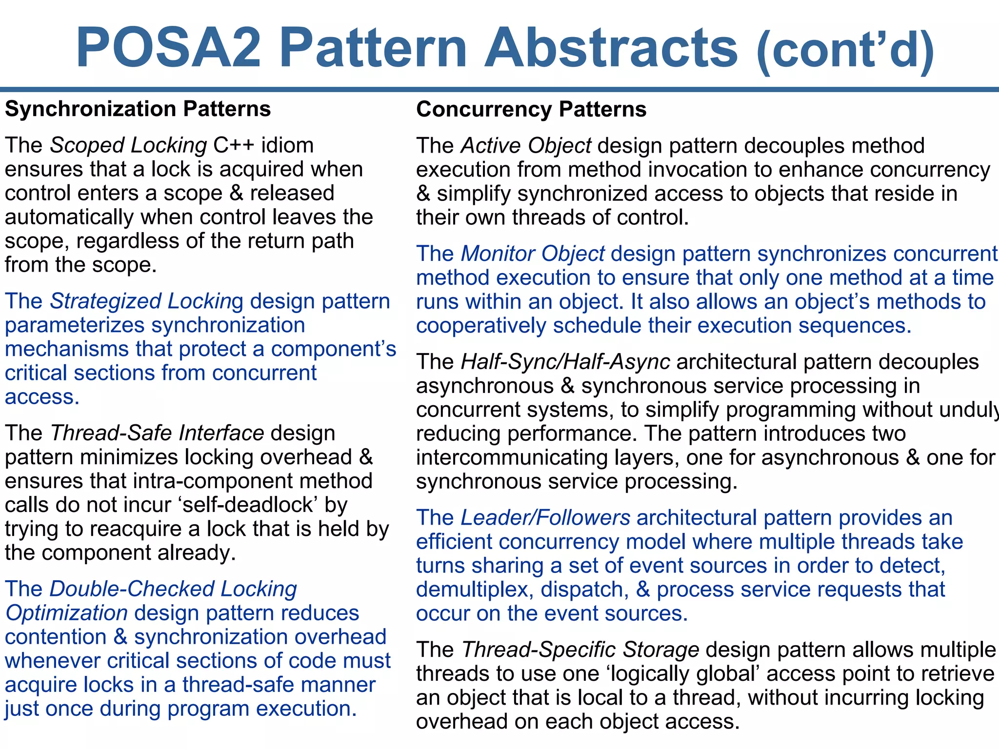 POSA2 Pattern Abstracts  (cont’d) Synchronization Patterns The  Scoped Locking  C++ idiom ensures that a lock is acquired when control enters a scope & released automatically when control leaves the scope, regardless of the return path from the scope. The  Strategized Lockin g design pattern parameterizes synchronization mechanisms that protect a component’s critical sections from concurrent access. The  Thread-Safe Interface  design pattern minimizes locking overhead & ensures that intra-component method calls do not incur ‘self-deadlock’ by trying to reacquire a lock that is held by the component already. The  Double-Checked Locking Optimization  design pattern reduces contention & synchronization overhead whenever critical sections of code must acquire locks in a thread-safe manner just once during program execution. Concurrency Patterns The  Active Object  design pattern decouples method execution from method invocation to enhance concurrency & simplify synchronized access to objects that reside in their own threads of control. The  Monitor Object  design pattern synchronizes concurrent method execution to ensure that only one method at a time runs within an object. It also allows an object’s methods to cooperatively schedule their execution sequences. The  Half-Sync/Half-Async  architectural pattern decouples asynchronous & synchronous service processing in concurrent systems, to simplify programming without unduly reducing performance. The pattern introduces two intercommunicating layers, one for asynchronous & one for synchronous service processing. The  Leader/Followers  architectural pattern provides an efficient concurrency model where multiple threads take turns sharing a set of event sources in order to detect, demultiplex, dispatch, & process service requests that occur on the event sources. The  Thread-Specific Storage  design pattern allows multiple threads to use one ‘logically global’ access point to retrieve an object that is local to a thread, without incurring locking overhead on each object access. 