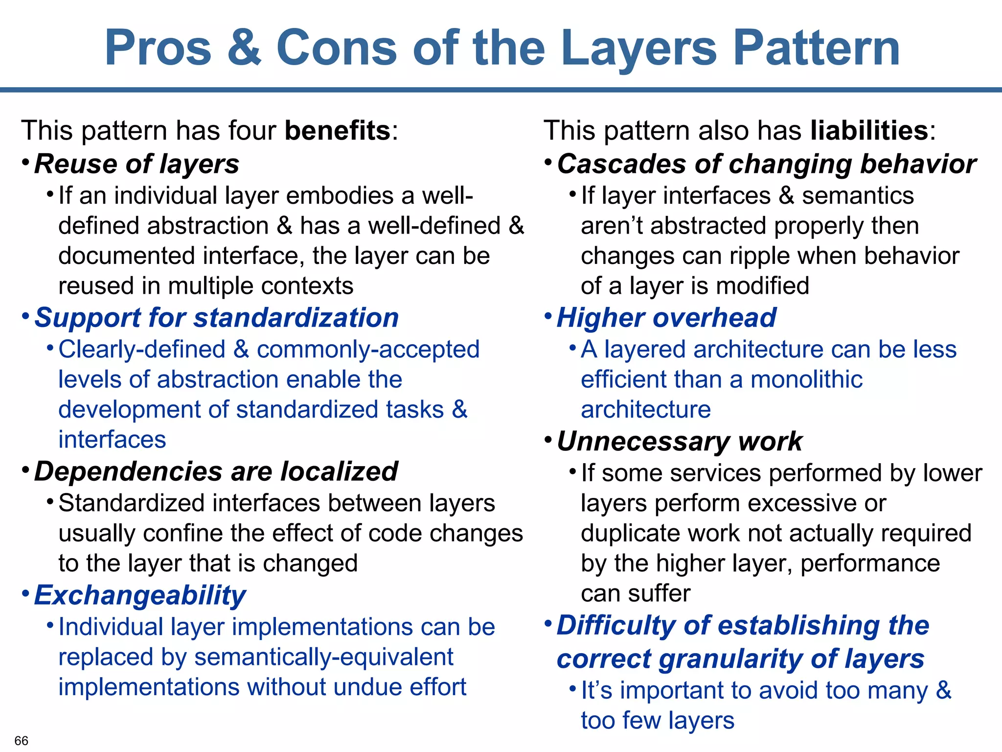 Pros & Cons of the Layers Pattern This pattern has four  benefits : Reuse of layers If an individual layer embodies a well-defined abstraction & has a well-defined & documented interface, the layer can be reused in multiple contexts Support for standardization Clearly-defined & commonly-accepted levels of abstraction enable the development of standardized tasks & interfaces Dependencies are localized Standardized interfaces between layers usually confine the effect of code changes to the layer that is changed Exchangeability Individual layer implementations can be replaced by semantically-equivalent implementations without undue effort This pattern also has  liabilities : Cascades of changing behavior If layer interfaces & semantics aren’t abstracted properly then changes can ripple when behavior of a layer is modified Higher overhead A layered architecture can be less efficient than a monolithic architecture Unnecessary work If some services performed by lower layers perform excessive or duplicate work not actually required by the higher layer, performance can suffer Difficulty of establishing the correct granularity of layers It’s important to avoid too many & too few layers 