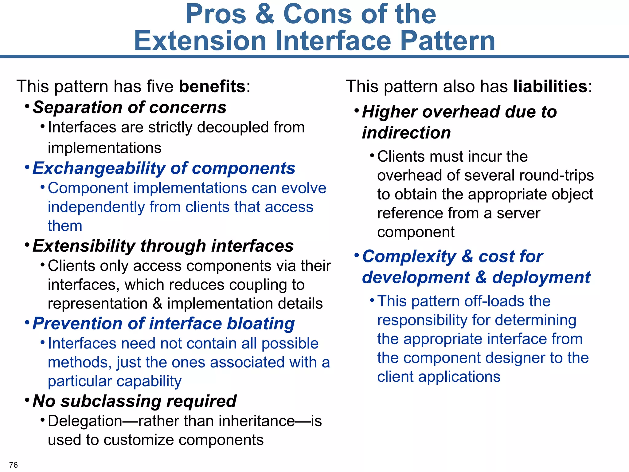 Pros & Cons of the  Extension Interface Pattern This pattern has five  benefits : Separation of concerns Interfaces are strictly decoupled from implementations   Exchangeability of components Component implementations can evolve independently from clients that access them Extensibility through interfaces Clients only access components via their interfaces, which reduces coupling to representation & implementation details Prevention of interface bloating Interfaces need not contain all possible methods, just the ones associated with a particular capability No subclassing required Delegation—rather than inheritance—is used to customize components This pattern also has  liabilities : Higher overhead due to indirection Clients must incur the overhead of several round-trips to obtain the appropriate object reference from a server component Complexity & cost for development & deployment This pattern off-loads the responsibility for determining the appropriate interface from the component designer to the client applications 