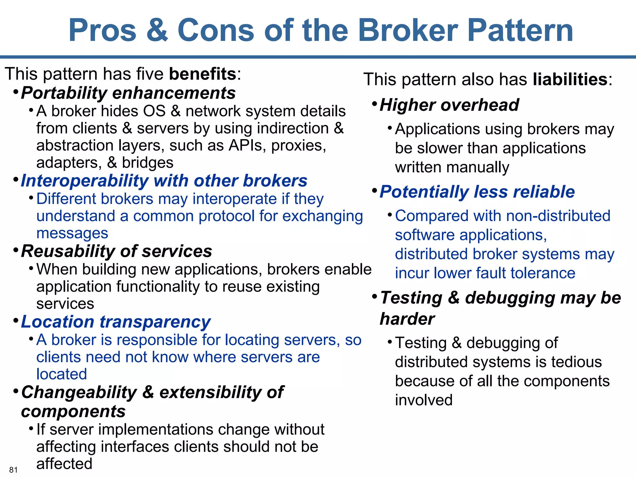 Pros & Cons of the Broker Pattern This pattern has five  benefits : Portability enhancements A broker hides OS & network system details from clients & servers by using indirection & abstraction layers, such as APIs, proxies, adapters, & bridges Interoperability with other brokers Different brokers may interoperate if they understand a common protocol for exchanging messages Reusability of services When building new applications, brokers enable application functionality to reuse existing services Location transparency A broker is responsible for locating servers, so clients need not know where servers are located   Changeability & extensibility of components If server implementations change without affecting interfaces clients should not be affected This pattern also has  liabilities : Higher overhead Applications using brokers may be slower than applications written manually Potentially less reliable Compared with non-distributed software applications, distributed broker systems may incur lower fault tolerance Testing & debugging may be harder Testing & debugging of distributed systems is tedious because of all the components involved 
