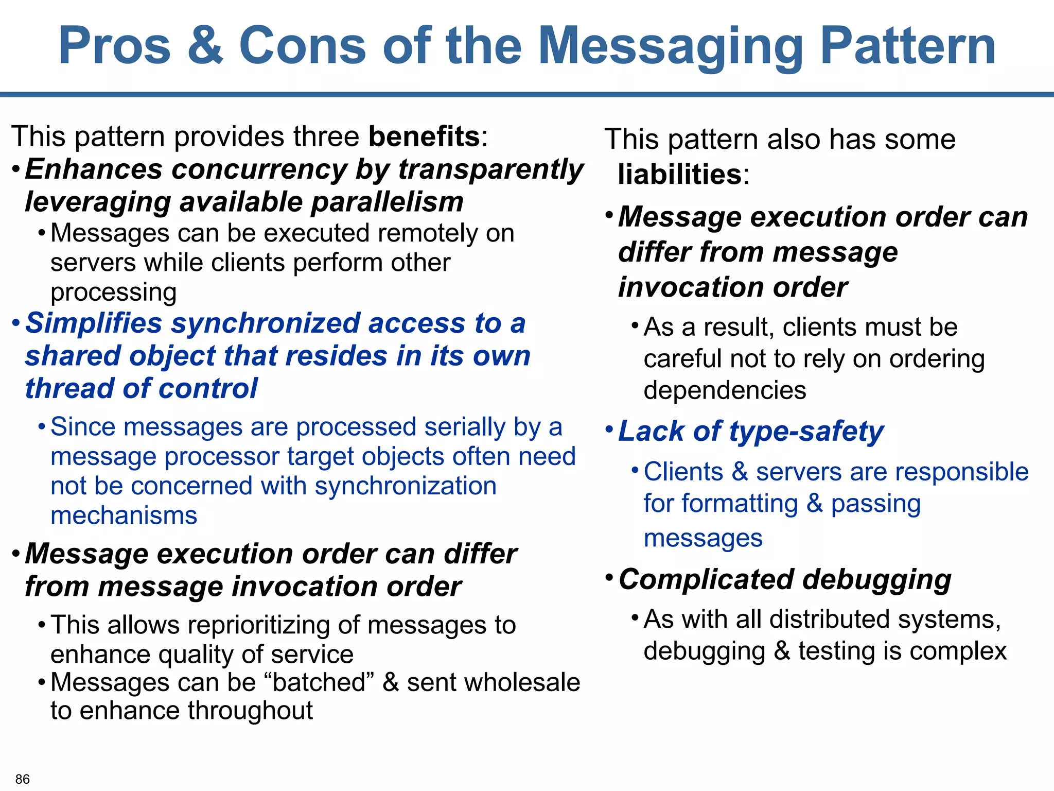 Pros & Cons of the Messaging Pattern This pattern provides three  benefits : Enhances concurrency by transparently leveraging available parallelism Messages can be executed remotely on servers while clients perform other processing Simplifies synchronized access to a shared object that resides in its own thread of control Since messages are processed serially by a message processor target objects often need not be concerned with synchronization mechanisms Message execution order can differ from   message invocation order This allows reprioritizing of messages to enhance quality of service Messages can be “batched” & sent wholesale to enhance throughout This pattern also has some  liabilities :  Message execution order can differ from   message invocation order As a result, clients must be careful not to rely on ordering dependencies Lack of type-safety Clients & servers are responsible for formatting & passing messages   Complicated debugging As with all distributed systems, debugging & testing is complex 