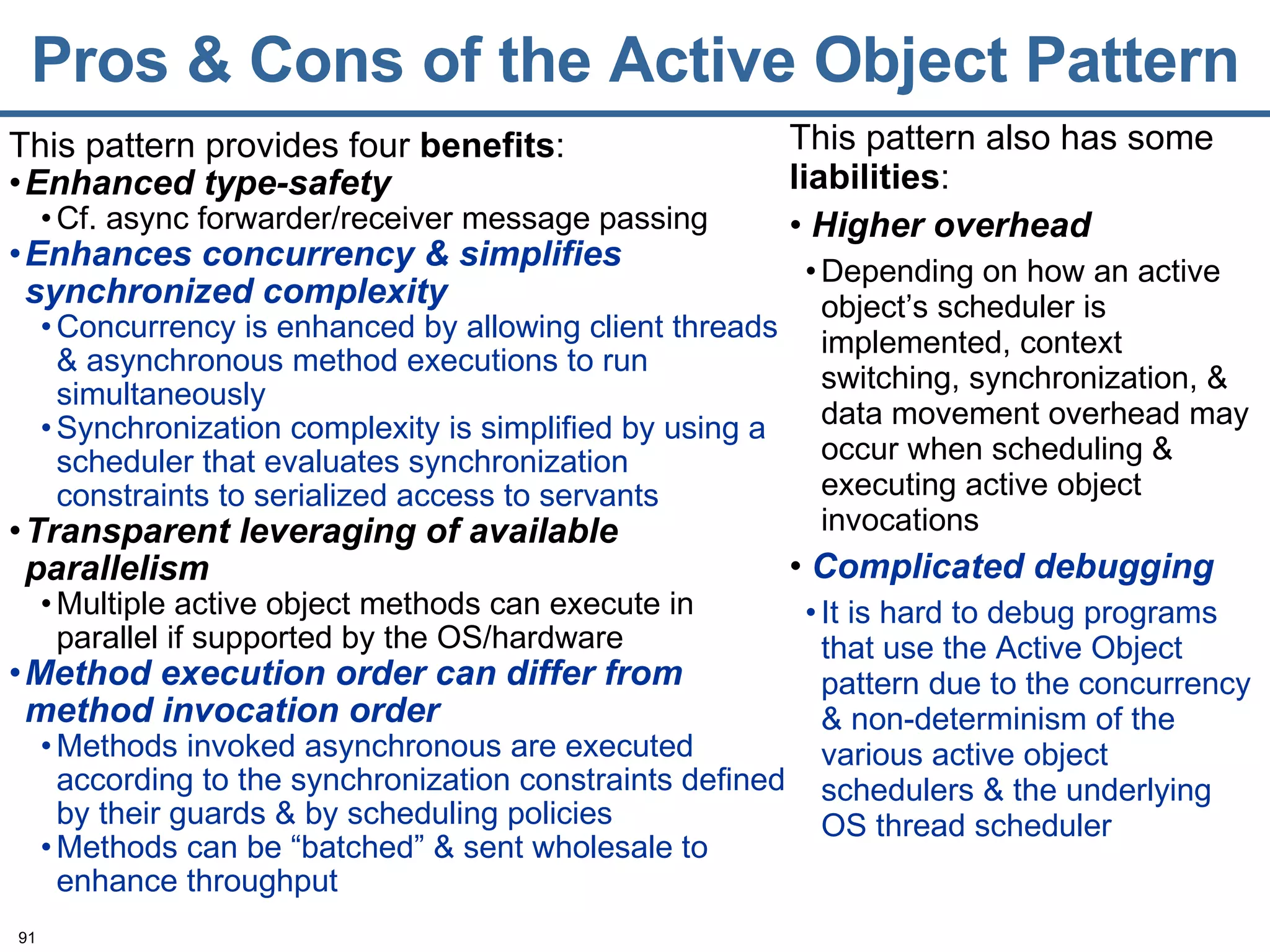 Pros & Cons of the Active Object Pattern This pattern provides four  benefits : Enhanced type-safety Cf. async forwarder/receiver message passing Enhances concurrency & simplifies synchronized complexity Concurrency is enhanced by allowing client threads & asynchronous method executions to run simultaneously Synchronization complexity is simplified by using a scheduler that evaluates synchronization constraints to serialized access to servants Transparent leveraging of available parallelism Multiple active object methods can execute in parallel if supported by the OS/hardware Method execution order can differ from   method invocation order Methods invoked asynchronous are executed according to the synchronization constraints defined by their guards & by scheduling policies Methods can be “batched” & sent wholesale to enhance throughput This pattern also has some  liabilities :  Higher overhead Depending on how an active object’s scheduler is implemented, context switching, synchronization, & data movement overhead may occur when scheduling & executing active object invocations Complicated debugging It is hard to debug programs that use the Active Object pattern due to the concurrency & non-determinism of the various active object schedulers & the underlying OS thread scheduler 