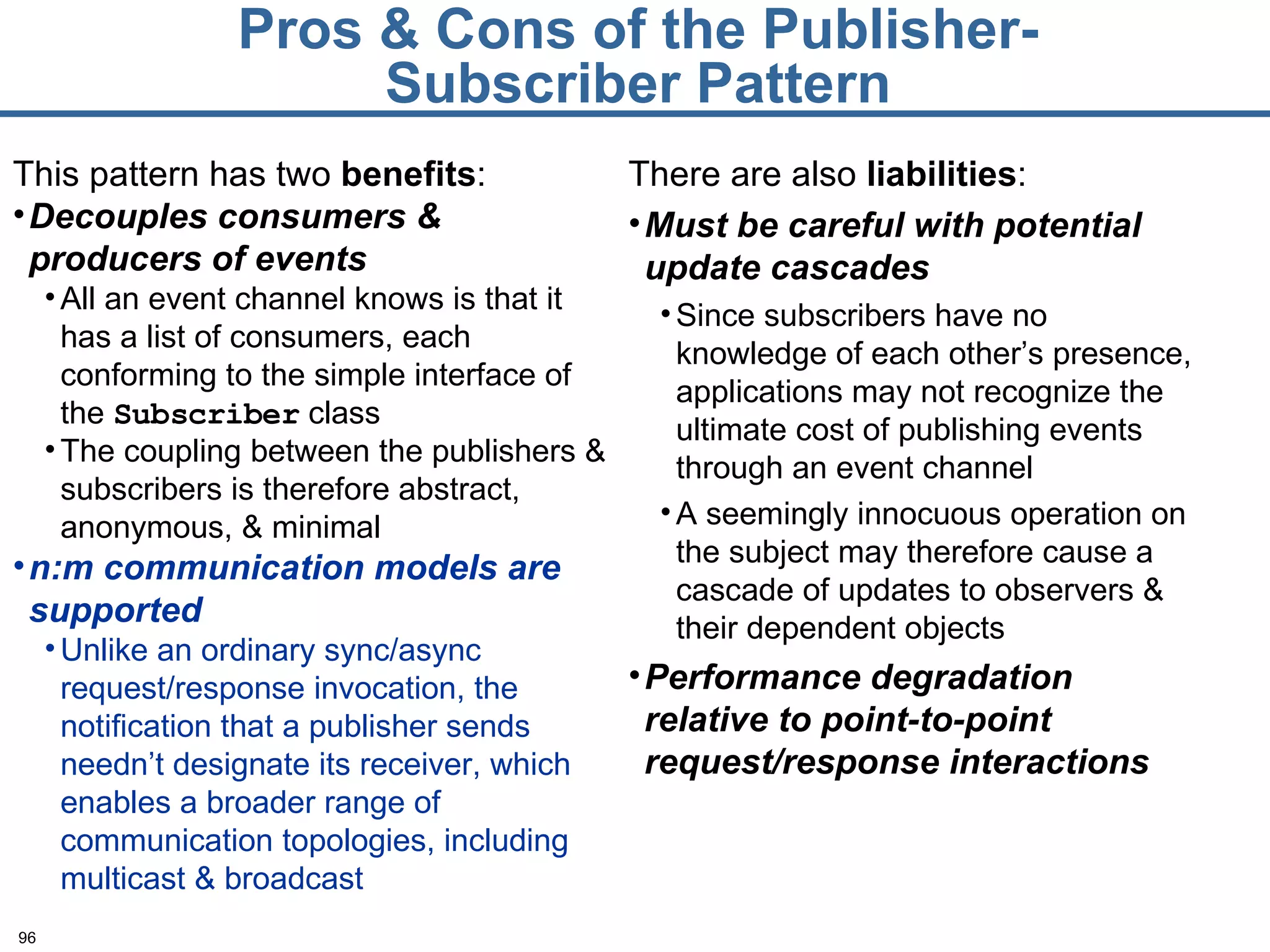 Pros & Cons of the Publisher-Subscriber Pattern This pattern has two  benefits : Decouples consumers & producers of events All an event channel knows is that it has a list of consumers, each conforming to the simple interface of the  Subscriber  class The coupling between the publishers & subscribers is therefore abstract, anonymous, & minimal n:m communication models are supported Unlike an ordinary sync/async request/response invocation, the notification that a publisher sends needn’t designate its receiver, which enables a broader range of communication topologies, including multicast & broadcast There are also  liabilities : Must be careful with potential update cascades Since subscribers have no knowledge of each other’s presence, applications may not recognize the ultimate cost of publishing events through an event channel A seemingly innocuous operation on the subject may therefore cause a cascade of updates to observers & their dependent objects Performance degradation relative to point-to-point request/response interactions 