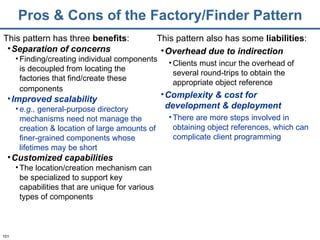 Pros & Cons of the Factory/Finder Pattern This pattern has three  benefits : Separation of concerns Finding/creating individual components is decoupled from locating the factories that find/create these components   Improved scalability e.g.,  general-purpose directory mechanisms need not manage the creation & location of large amounts of finer-grained components whose lifetimes may be short Customized capabilities The location/creation mechanism can be specialized to support key capabilities that are unique for various types of components This pattern also has some  liabilities : Overhead due to indirection Clients must incur the overhead of several round-trips to obtain the appropriate object reference Complexity & cost for development & deployment There are more steps involved in obtaining object references, which can complicate client programming 