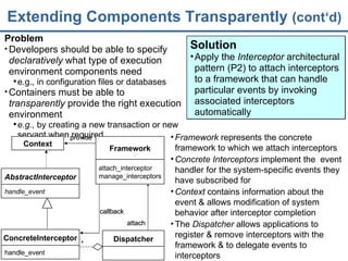 Extending Components Transparently  (cont‘d) Problem Developers should be able to specify  declaratively  what type of execution environment components need e.g., in configuration files or databases Containers must be able to  transparently  provide the right execution environment e.g.,  by creating a new transaction or new servant when required Framework  represents the  concrete framework  to which we attach interceptors Concrete Interceptors  implement the  event handler for the system-specific events they have subscribed for Context  contains information about the event & allows modification of system behavior after interceptor completion The  Dispatcher  allows applications to register & remove interceptors with the  framework & to delegate events to interceptors Solution Apply the  Interceptor  architectural pattern (P2) to attach interceptors to a framework that can handle particular events by invoking associated interceptors automatically Context ConcreteInterceptor handle_event * callback provide Dispatcher attach Framework attach_interceptor manage_interceptors AbstractInterceptor handle_event 