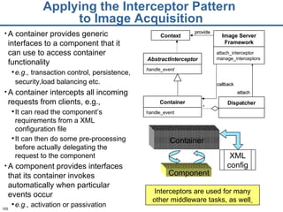 Applying the Interceptor Pattern  to Image Acquisition A container provides generic interfaces to a component that it can use to access container functionality  e.g.,  transaction control, persistence, security,load balancing etc.   A container intercepts all incoming requests from clients, e.g., It can read the component ’ s requirements from a XML configuration file  It can then do some pre-processing before actually delegating the request to the component A component provides interfaces that its container invokes automatically when particular events occur  e.g.,  activation or passivation Interceptors are used for many other middleware tasks, as well   Context Container handle_event * callback provide Dispatcher attach Image Server Framework attach_interceptor manage_interceptors AbstractInterceptor handle_event Container Component XML config 