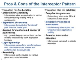 Pros & Cons of the Interceptor Pattern This pattern has five  benefits : Extensibility & flexibility Interceptors allow an application to evolve without breaking existing APIs & components Separation of concerns Interceptors decouple the “functional” path from the “meta” path Support for monitoring & control of frameworks e.g.,  generic logging mechanisms can be used to unobtrusively track application behavior Layer symmetry Interceptors can perform transformations on a client-side whose inverse are performed on the server-side Reusability Interceptors can be reused for various general-purpose behaviors This pattern also has  liabilities : Complex design issues Determining interceptor APIs & semantics is non-trivial Malicious or erroneous interceptors Mis-behaving interceptors can wreak havoc on application stability Potential interception cascades Interceptors can result in infinite recursion 