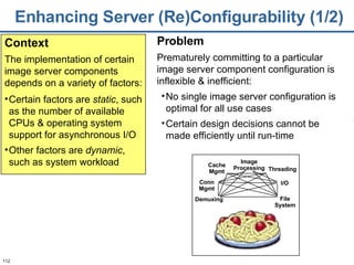 Enhancing Server (Re)Configurability (1/2) Certain factors are  static , such as the number of available CPUs & operating system support for asynchronous I/O Other factors are  dynamic , such as system workload Context The implementation of certain image server components depends on a variety of factors: Problem Prematurely committing to a particular image server component configuration is inflexible & inefficient:  No single image server configuration is optimal for all use cases  Certain design decisions cannot be made efficiently until run-time Image Processing Conn Mgmt Cache Mgmt Threading Demuxing File System I/O 