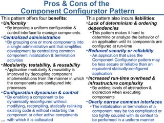 Pros & Cons of the  Component Configurator Pattern This pattern offers four  benefits : Uniformity By imposing a uniform configuration & control interface to manage components   Centralized administration By grouping one or more components into a single administrative unit that simplifies development by centralizing common component initialization & termination activities   Modularity, testability, & reusability Application modularity & reusability is improved by decoupling component implementations from the manner in which the components are configured into processes   Configuration dynamism & control By enabling a component to be dynamically reconfigured without modifying, recompiling, statically relinking existing code & without restarting the component or other active components with which it is collocated   This pattern also incurs  liabilities : Lack of determinism & ordering dependencies This pattern makes it hard to determine or analyze the behavior of an application until its components are configured at run-time Reduced security or reliability An application that uses the Component Configurator pattern may be less secure or reliable than an equivalent statically-configured application   Increased run-time overhead & infrastructure complexity By adding levels of abstraction & indirection when executing components   Overly narrow common interfaces   The initialization or termination of a component may be too complicated or too tightly coupled with its context to be performed in a uniform manner 