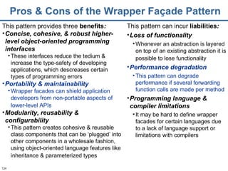 Pros & Cons of the Wrapper Façade Pattern This pattern provides three  benefits : Concise, cohesive, & robust higher-level object-oriented programming interfaces These interfaces reduce the tedium & increase the type-safety of developing applications, which descreases certain types of programming errors Portability & maintainability Wrapper facades can shield application developers from non-portable aspects of lower-level APIs   Modularity, reusability & configurability This pattern creates cohesive & reusable class components that can be ‘plugged’ into other components in a wholesale fashion, using object-oriented language features like inheritance & parameterized types   This pattern can incur   liabilities : Loss of functionality Whenever an abstraction is layered on top of an existing abstraction it is possible to lose functionality   Performance degradation This pattern can degrade performance if several forwarding function calls are made per method Programming language & compiler limitations It may be hard to define wrapper facades for certain languages due to a lack of language support or limitations with compilers 