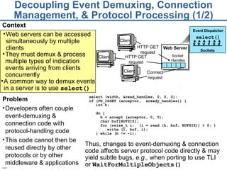 Decoupling Event Demuxing, Connection Management, & Protocol Processing (1/2) Context Thus, changes to event-demuxing & connection code affects server protocol code directly & may yield subtle bugs,  e.g.,  when porting to use TLI  or  WaitForMultipleObjects() select (width, &read_handles, 0, 0, 0); if (FD_ISSET (acceptor,  &ready_handles)) { int h; do { h = accept (acceptor, 0, 0); char buf[BUFSIZ]; for (ssize_t i;  (i = read (h, buf, BUFSIZ)) > 0; )  write (1, buf, i); } while (h != -1); Problem Developers often couple event-demuxing & connection code with protocol-handling code This code cannot then be reused directly by other protocols or by other middleware & applications Web servers can be accessed simultaneously by multiple clients Client Client Client HTTP GET request Connect request HTTP GET request Web Server Socket  Handles They must demux & process multiple types of indication events arriving from clients concurrently Event Dispatcher Sockets   select() A common way to demux events in a server is to use  select()   