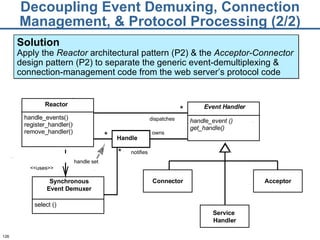 Decoupling Event Demuxing, Connection Management, & Protocol Processing (2/2) Solution Apply the  Reactor  architectural pattern (P2) & the  Acceptor-Connector  design pattern (P2) to separate the generic event-demultiplexing & connection-management code from the web server’s protocol code Handle owns dispatches * notifies * * handle set Reactor handle_events() register_handler() remove_handler() Event Handler handle_event () get_handle() Connector Synchronous Event Demuxer select () <<uses>> Acceptor Service  Handler 