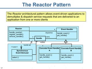 The Reactor Pattern The  Reactor  architectural pattern allows event-driven applications to demultiplex & dispatch service requests that are delivered to an application from one or more clients Handle owns dispatches * notifies * * handle set Reactor handle_events() register_handler() remove_handler() Event Handler handle_event () get_handle() Concrete Event Handler A handle_event () get_handle() Concrete Event Handler B handle_event () get_handle() Synchronous Event Demuxer select () <<uses>> 