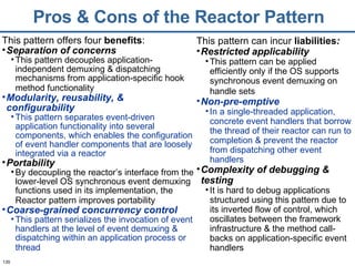 Pros & Cons of the Reactor Pattern This pattern offers four  benefits : Separation of concerns   This pattern decouples application-independent demuxing & dispatching mechanisms from application-specific hook method functionality   Modularity, reusability, & configurability This pattern separates event-driven application functionality into several components, which enables the configuration of event handler components that are loosely integrated via a reactor Portability By decoupling the reactor’s interface from the lower-level OS synchronous event demuxing functions used in its implementation, the Reactor pattern improves portability   Coarse-grained concurrency control   This pattern serializes the invocation of event handlers at the level of event demuxing & dispatching within an application process or thread   This pattern can incur  liabilities : Restricted applicability This pattern can be applied efficiently only if the OS supports synchronous event demuxing on handle sets   Non-pre-emptive In a single-threaded application, concrete event handlers that borrow the thread of their reactor can run to completion & prevent the reactor from dispatching other event handlers Complexity of debugging & testing It is hard to debug applications structured using this pattern due to its inverted flow of control, which oscillates between the framework infrastructure & the method call-backs on application-specific event handlers 