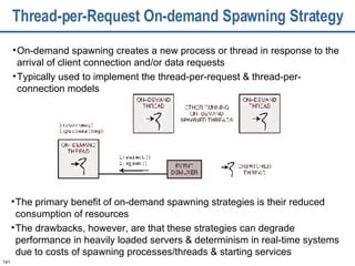 Thread-per-Request On-demand Spawning Strategy On-demand spawning creates a new process or thread in response to the arrival of client connection and/or data requests Typically used to implement the thread-per-request & thread-per-connection models The primary benefit of on-demand spawning strategies is their reduced consumption of resources The drawbacks, however, are that these strategies can degrade performance in heavily loaded servers & determinism in real-time systems due to costs of spawning processes/threads & starting services 