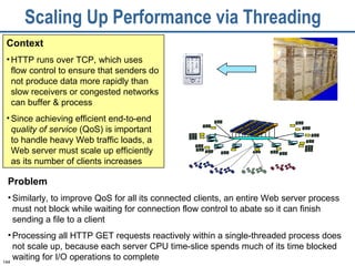 Scaling Up Performance via Threading  Context HTTP runs over TCP, which uses flow control to ensure that senders do not produce data more rapidly than slow receivers or congested networks can buffer & process Since achieving efficient end-to-end  quality of service  (QoS) is important to handle heavy Web traffic loads, a Web server must scale up efficiently as its number of clients increases Problem Similarly, to improve QoS for all its connected clients, an entire Web server process must not block while waiting for connection flow control to abate so it can finish sending a file to a client Processing all HTTP GET requests reactively within a single-threaded process does not scale up, because each server CPU time-slice spends much of its time blocked waiting for I/O operations to complete 