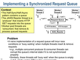 Implementing a Synchronized Request Queue Context The Half-Sync/Half-Async pattern contains a queue The JAWS Reactor thread is a ‘producer’ that inserts HTTP GET requests into the queue Worker pool threads are ‘consumers’ that remove & process queued requests <<get>> <<get>> <<get>> <<put>> Worker  Thread 1 Worker  Thread 3 ACE_Reactor Request Queue HTTP Acceptor HTTP Handlers,  Worker  Thread 2 Problem A naive implementation of a request queue will incur race conditions or ‘busy waiting’ when multiple threads insert & remove requests  e.g.,  multiple concurrent producer & consumer threads can corrupt the queue’s internal state if it is not synchronized properly  Similarly, these threads will ‘busy wait’ when the queue is empty or full, which wastes CPU cycles unnecessarily  