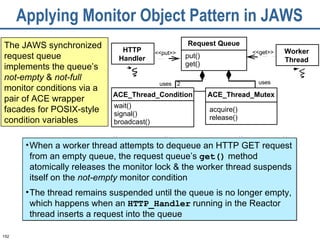 Applying Monitor Object Pattern in JAWS The JAWS synchronized request queue implements the queue’s  not-empty  &  not-full  monitor conditions via a pair of ACE wrapper facades for POSIX-style condition variables uses uses 2 Request Queue put() get() ACE_Thread_Mutex acquire() release() HTTP Handler ACE_Thread_Condition wait() signal() broadcast() Worker Thread <<put>> <<get>> When a worker thread attempts to dequeue an HTTP GET request from an empty queue, the request queue’s  get()  method atomically releases the monitor lock & the worker thread suspends itself on the  not-empty  monitor condition The thread remains suspended until the queue is no longer empty, which happens when an  HTTP_Handler  running in the Reactor thread inserts a request into the queue 