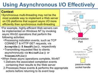 Using Asynchronous I/O Effectively Context Synchronous multi-threading may not be the most scalable way to implement a Web server on OS platforms that support async I/O more efficiently than synchronous multi-threading  AcceptEx() AcceptEx() AcceptEx() When these async operations complete, WinNT Delivers the associated completion events containing their results to the Web server Processes these events & performs the appropriate actions before returning to its event loop For example, highly-efficient Web servers can be implemented on Windows NT by invoking async Win32 operations that perform the following activities: Processing indication events, such as TCP CONNECT & HTTP GET requests, via  AcceptEx()  &  ReadFile() , respectively Transmitting requested files to clients asynchronously via  WriteFile()  or  TransmitFile() passive-mode   socket handle I/O Completion Port GetQueued CompletionStatus() GetQueued CompletionStatus() GetQueued CompletionStatus() 