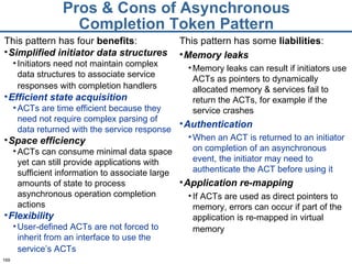 Pros & Cons of Asynchronous Completion Token Pattern This pattern has some  liabilities : Memory leaks Memory leaks can result if initiators use ACTs as pointers to dynamically allocated memory & services fail to return the ACTs, for example if the service crashes Authentication When an ACT is returned to an initiator on completion of an asynchronous event, the initiator may need to authenticate the ACT before using it  Application re-mapping If ACTs are used as direct pointers to memory, errors can occur if part of the application is re-mapped in virtual memory   This pattern has four  benefits : Simplified initiator data structures Initiators need not maintain complex data structures to associate service responses with completion handlers   Efficient state acquisition ACTs are time efficient because they need not require complex parsing of data returned with the service response Space efficiency ACTs can consume minimal data space yet can still provide applications with sufficient information to associate large amounts of state to process asynchronous operation completion actions  Flexibility User-defined ACTs are not forced to inherit from an interface to use the service’s ACTs   