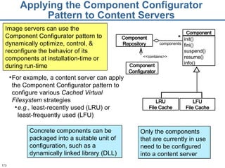 Applying the Component Configurator Pattern to Content Servers <<contains>> components * Component Configurator Component Repository LRU File Cache LFU File Cache Component init() fini() suspend() resume() info() For example ,  a content server can apply the Component Configurator pattern to configure various  Cached Virtual Filesystem  strategies e.g.,  least-recently used (LRU) or least-frequently used (LFU) Image servers can use the Component Configurator pattern to dynamically optimize, control, & reconfigure the behavior of its components at installation-time or during run-time Concrete components can be packaged into a suitable unit of configuration, such as a dynamically linked library (DLL)  Only the components that are currently in use need to be configured into a content server 