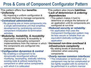 Pros & Cons of Component Configurator Pattern This pattern offers four  benefits : Uniformity By imposing a uniform configuration & control interface to manage components   Centralized administration By grouping one or more components into a single administrative unit that simplifies development by centralizing common component initialization & termination activities   Modularity, testability, & reusability Application modularity & reusability is improved by decoupling component implementations from the manner in which the components are configured into processes   Configuration dynamism & control By enabling a component to be dynamically reconfigured without modifying, recompiling, statically relinking existing code & without restarting the component or other active components with which it is collocated   This pattern also incurs  liabilities : Lack of determinism & ordering dependencies This pattern makes it hard to determine or analyze the behavior of an application until its components are configured at run-time Reduced security or reliability An application that uses the Component Configurator pattern may be less secure or reliable than an equivalent statically-configured application   Increased run-time overhead & infrastructure complexity By adding levels of abstraction & indirection when executing components   Overly narrow common interfaces   The initialization or termination of a component may be too complicated or too tightly coupled with its context to be performed in a uniform manner 