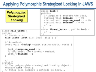 Applying Polymorphic Strategized Locking in JAWS class  File_Cache  { public:  // Constructor. File_Cache  ( Lock  &l): lock_ (&l) { } // A method.  const void * lookup  (const string &path) const {  lock_-> acquire_read  (); // Implement the <lookup> method. lock_-> release  ();   }  // ... private:  // The polymorphic strategized locking object.  mutable  Lock  *lock_; // Other data members & methods go here... }; Polymorphic  Strategized  Locking class  Lock  {  public: // Acquire & release the lock.  virtual void  acquire  () = 0; virtual void  acquire_read  () = 0; virtual void  release  () = 0; // ...  }; class  Thread_Mutex  : public  Lock  { // ... }; 