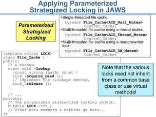 Applying Parameterized Strategized Locking in JAWS template <class  LOCK >  class  File_Cache  { public:  // A method.  const void * lookup   (const string &path) const {  lock_ . acquire_read  () ;  // Implement the <lookup> method. lock_. release  ();   }  // ... private:  // The polymorphic strategized locking object.  mutable  LOCK  lock_; // Other data members & methods go here... }; Parameterized  Strategized Locking Single-threaded file cache. typedef  File_Cache< ACE_ Null_Mutex>  Content_Cache; Multi-threaded file cache using a thread mutex. typedef  File_Cache< ACE_ Thread_Mutex>  Content_Cache; Multi-threaded file cache using a readers/writer lock. typedef  File_Cache< ACE_ RW _Mutex >  Content_Cache; Note that the various locks need not inherit from a common base class or use virtual methods! 